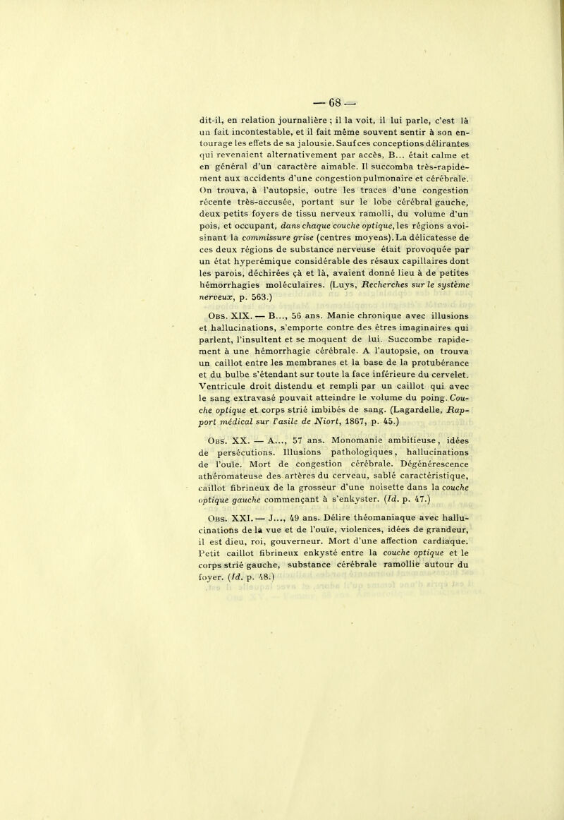 dit-il, en relation journalière ; il la voit, il lui parle, c'est là un fait incontestable, et il fait même souvent sentir à son en- tourage les effets de sa jalousie. Sauf ces conceptions délirantes qui revenaient alternativement par accès, B... était calme et en général d'un caractère aimable. Il succomba très-rapide- ment aux accidents d'une congestionpulmonaire et cérébrale. On trouva, à l'autopsie, outre les traces d'une congestion récente très-accusée, portant sur le lobe cérébral gauche, deux petits foyers de tissu nerveux ramolli, du volume d'un pois, et occupant, dans chaque couche optique, les régions avoi- sinant la commissure grise (centres moyens).La délicatesse de ces deux régions de substance nerveuse était provoquée par un état hyperémique considérable des résaux capillaires dont les parois, déchirées çà et là, avaient donné lieu à de petites hémorrhagies moléculaires. (Luys, Recherches sur le système nerveux, p. 563.) Obs. XIX.— B..., 56 ans. Manie chronique avec illusions et hallucinations, s'emporte contre des êtres imaginaires qui parlent, l'insultent et se moquent de lui. Succombe rapide- ment à une hémorrhagie cérébrale. A l'autopsie, on trouva un caillot entre les membranes et la base de la protubérance et du bulbe s'étendant sur toute la face inférieure du cervelet. Ventricule droit distendu et rempli par un caillot qui avec le sang extravasé pouvait atteindre le volume du poing. Cou- che optique et corps strié imbibés de sang. (Lagardelle, Rap- port médical sur Vasile de Niort, 1867, p. 45.) Obs. XX. —A..., 57 ans. Monomanie ambitieuse, idées de persécutions. Illusions pathologiques, hallucinations de l'ouïe. Mort de congestion cérébrale. Dégénérescence athéromateuse des artères du cerveau, sablé caractéristique, caillot fibrineux de la grosseur d'une noisette dans la couche optique gauche commençant à s'enkyster, (/d. p. 47.) Obs. XXI.— J..., 49 ans. Délire théomaniaque avec hallu- cinations de la vue et de l'ouïe, violences, idées de grandeur, il est dieu, roi, gouverneur. Mort d'une affection cardiaque. Petit caillot fibrineux enkysté entre la couche optique et le corps strié gauche, substance cérébrale ramollie autour du foyer. {Td. p. 48.)