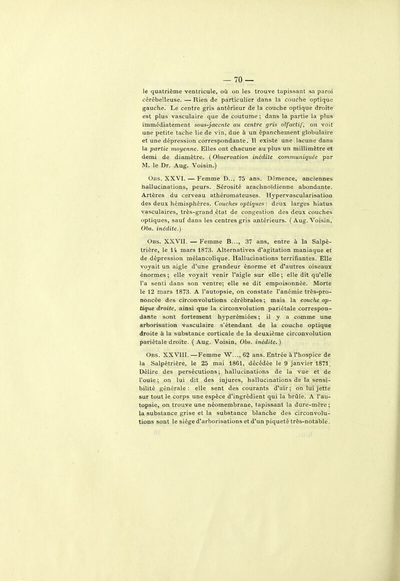 le quatrième ventricule, où on les trouve tapissant sa paroi cérébelleuse. — Rien de particulier dans la couche optique gauche. Le centre gris antérieur de la couche optique droite est plus vasculaire que de coutume ; dans la partie la plus immédiatement sous-jacente au centre gris olfactif, on voit une petite tache lie de vin, due à un épanchement globulaire et une dépression correspondante. Il existe une lacune dans la partie moyenne. Elles ont chacune au plus un millimètre et demi de diamètre. ( Observation inédite communiquée par M. le Dr. Aug. Voisin.) Obs. XXVI. — Femme D.., 75 ans. Démence, anciennes hallucinations, peurs. Sérosité arachnoïdienne abondante. Artères du cerveau athéromateuses. Hypervascularisation des deux hémisphères. Couches optiques : deux larges hiatus vasculaires, très-grand état de congestion des deux couches optiques, sauf dans les centres gris antérieurs. ( Aug. Voisin, Obs. inédite.) Obs. XXVII. — Femme B..., 37 ans, entre à la Salpê- trière, le 14 mars 1873. Alternatives d'agitation maniaque et de dépression mélancolique. Hallucinations terrifiantes. Elle voyait un aigle d'une grandeur énorme et d'autres oiseaux énormes ; elle voyait venir l'aigle sur elle 5 elle dit qu'elle l'a senti dans son ventre; elle se dit empoisonnée. Morte le 12 mars 1873. A l'autopsie, on constate l'anémie très-pro- noncée des circonvolutions cérébrales ; mais la couche op- tique droite, ainsi que la circonvolution pariétale correspon- dante sont fortement hyperémiées ; il y a comme une arborisation vasculaire s'étendant de la couche optique droite à la substance corticale de la deuxième circonvolution pariétale droite. ( Aug. Voisin, Obs. inédite. ) Obs. XXVIII.—Femme W..., 62 ans. Entrée à l'hospice de la Salpètrière, le 25 mai 1861, décédée le 9 janvier 1871. Délire des persécutions; hallucinations de la vue et de l'ouïe ; on lui dit des injures, hallucinations de la sensi- bilité générale: elle sent des courants d'air; on lui jette sur tout le corps une espèce d'ingrédient qui la brûle. A l'au- topsie, on trouve une néomembrane, tapissant la dure-mère ; la substance grise et la substance blanche des circonvolu- tions sont le siège d'arborisations et d'un piqueté très-notable.
