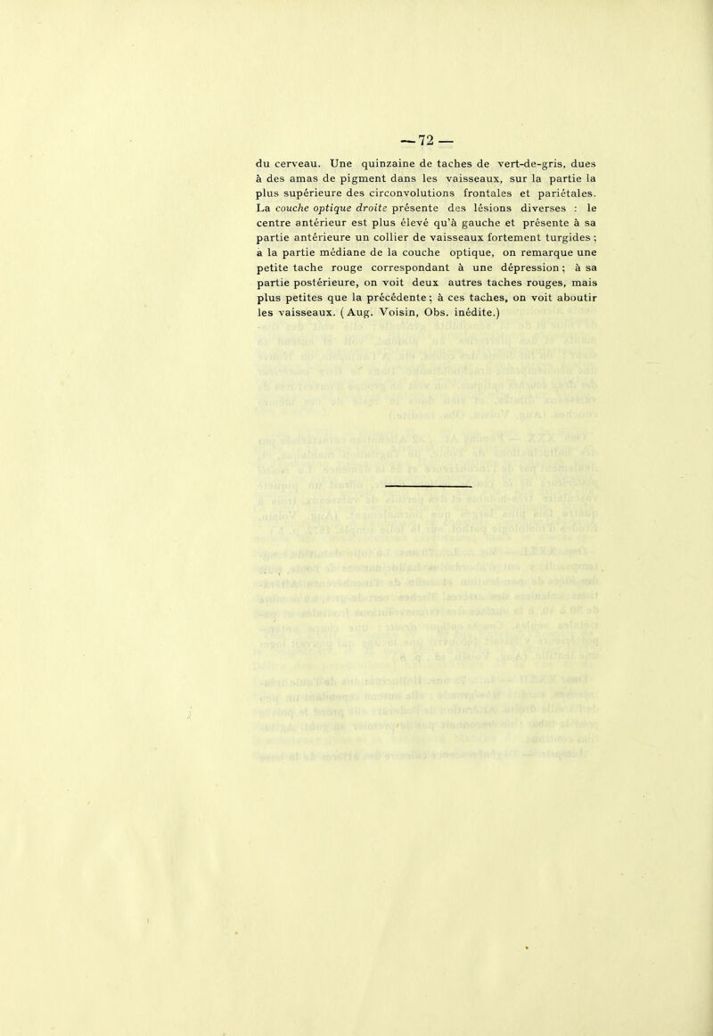 du cerveau. Une quinzaine de taches de vert-de-gris, dues à des amas de pigment dans les vaisseaux, sur la partie la plus supérieure des circonvolutions frontales et pariétales. La couche optique droite présente des lésions diverses : le centre antérieur est plus élevé qu'à gauche et présente à sa partie antérieure un collier de vaisseaux fortement turgides ; à la partie médiane de la couche optique, on remarque une petite tache roage correspondant à une dépression ; à sa partie postérieure, on voit deux autres taches rouges, mais plus petites que la précédente ] à ces taches, on voit aboutir les vaisseaux. ( Aug. Voisin, Obs. inédite.)