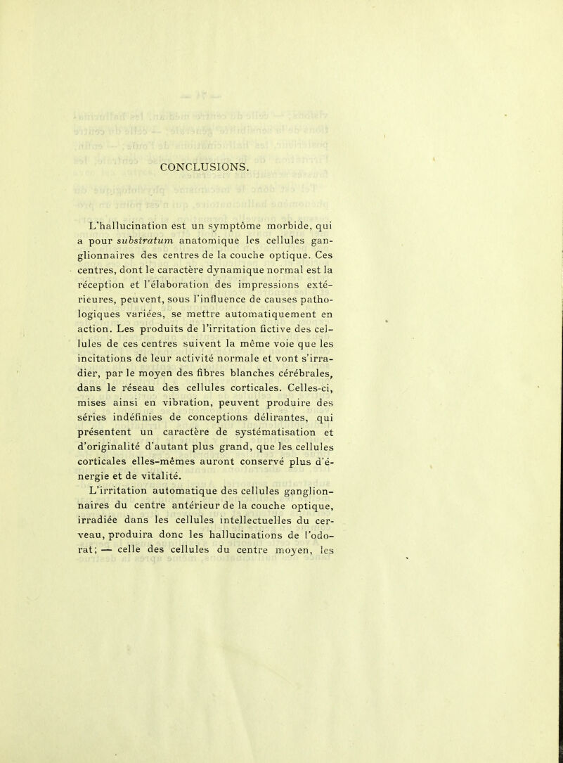 CONCLUSIONS. L'hallucination est un symptôme morbide, qui a pour suhstratum anatomique les cellules gan- glionnaires des centres de la couche optique. Ces centres, dont le caractère dynamique normal est la réception et l'élaboration des impressions exté- rieures, peuvent, sous l'influence de causes patho- logiques variées, se mettre automatiquement en action. Les produits de l'irritation fictive des cel- lules de ces centres suivent la même voie que les incitations de leur activité normale et vont s'irra- dier, par le moyen des fibres blanches cérébrales, dans le réseau des cellules corticales. Celles-ci, mises ainsi en vibration, peuvent produire des séries indéfinies de conceptions délirantes, qui présentent un caractère de systématisation et d'originalité d'autant plus grand, que les cellules corticales elles-mêmes auront conservé plus d'é- nergie et de vitalité. L'irritation automatique des cellules ganglion- naires du centre antérieur de la couche optique, irradiée dans les cellules intellectuelles du cer- veau, produira donc les hallucinations de l'odo- rat; — celle des cellules du centre moyen, les