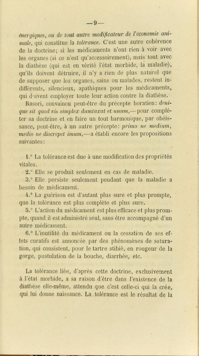 énergiques, ou de tout autre modificateur de Véconotnie ani- male, qui constitue la tolérance. C’est une autre cohérence de la doctrine; si les médicaments n’ont rien à voir avec les organes (si ce n’est qu’accessoirement), mais tout avec la diathèse (qui est en vérité l’état morbide, là maladie), qu’ils doivent détruire, il n’y a rien de plus naturel que de supposer que les organes, sains ou malades, restent in- différents, silencieux, apathiques pour les médicaments, qui doivent employer toute leur action contre la diathèse. Rasori, convaincu peut-être du précepte boratien: deni- que sit quod via simplex diimtaxat et unum,— pour complé- ter sa doctrine et en faire un tout harmonique, par obéis- sance, peut-être, à un autre précepte: primo ne medium, medio ne discrepet imum,—a établi encore les propositions suivantes : 1. ° La tolérance est due à une modification des propriétés vitales. 2. ® Elle se produit seulement en cas de maladie. 3.  Elle persiste seulement pendant que la maladie a besoin de médicament. 4. ° La guérison est d’autant plus sure et plus prompte, que la tolérance est plus complète et plus sure. o.“ L’action du médicament est plus efficace et plus prom- pte, quand il est administré séul, sans être accompagné d’un autre médicament. 6.° L’inutilité du médicament ou la cessation de ses ef- fets curatifs est annoncée par dès phénomènes de satura- tion, qui consistent, pour le tartre stibié, en rougeur de la gorge, pustulation de la bouche, diarrhée, etc. La tolérance liée, d’après cette doctrine, exclusivement à l’état morbide, a sa raison d’être dans l’existence de la diathèse elle-même, attendu que c’est celle-ci qui la crée, qui lui donne naissance. La tolérance est le résultat de la