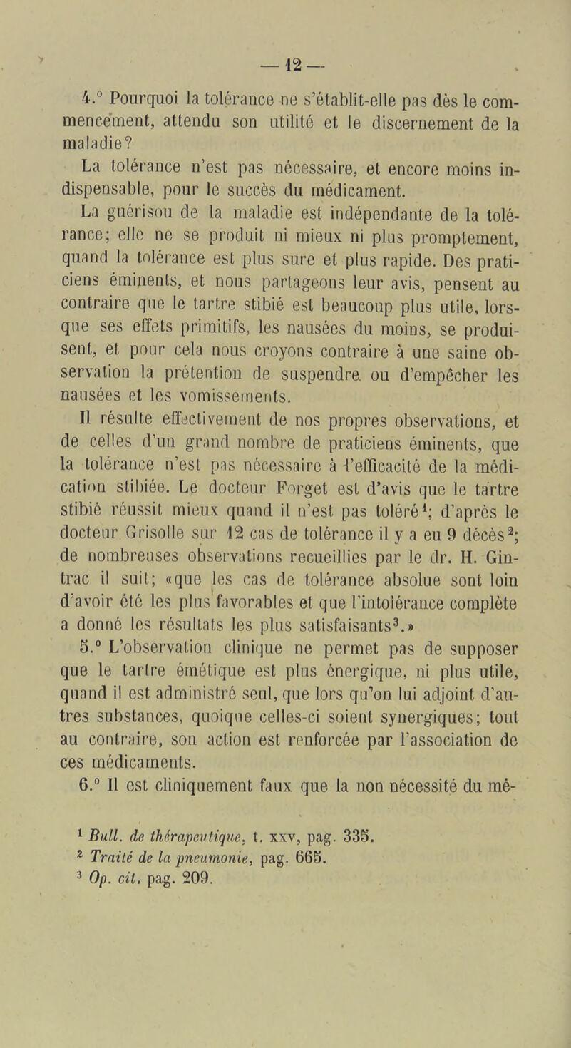 4. “ Pourquoi la tolérance ne s’établit-elle pas dès le com- mencement, attendu son utilité et le discernement de la maladie? La tolérance n’est pas nécessaire, et encore moins in- dispensable, pour le succès du médicament. La guérison de la maladie est indépendante de la tolé- rance; elle ne se produit ni mieux ni pins promptement, quand la tolérance est plus sure et plus rapide. Des prati- ciens émipents, et nous partageons leur avis, pensent au contraire que le tartre stibié est beaucoup plus utile, lors- que ses effets primitifs, les nausées du moins, se produi- sent, et pour cela nous croyons contraire à une saine ob- servation la prétention de suspendre, ou d’empêcher les nausées et les vomissements. Il résulte effectivement de nos propres observations, et de celles d’un grand nombre de praticiens éminents, que la tolérance n’est pas nécessaire à -l’efficacUé de la médi- cation stibiée. Le docteur Forget est d’avis que le tartre stibié réussit mieux quand il n’est pas toléré^; d’après le docteur Grisolle sur 12 cas de tolérance il y a eu 9 décès de nombreuses observations recueillies par le dr. H. Gin- trac il suit; «que les cas de tolérance absolue sont loin d’avoir été les plus favorables et que l'intolérance complète a donné les résultats les plus satisfaisants^.» 5. ° L’observation dinifjue ne permet pas de supposer que le tarlre émétique est plus énergique, ni plus utile, quand il est administré seul, que lors qu’on lui adjoint d’au- tres substances, quoique celles-ci soient synergiques; tout au contraire, son action est renforcée par l’association de ces médicaments. 6. ° Il est cliniquement faux que la non nécessité du mé- ^ Bull, de thérapeutique, t. xxv, pag. 335. * Traité de la pneumonie, pag. 665. ^ Op. cit. pag. 209.