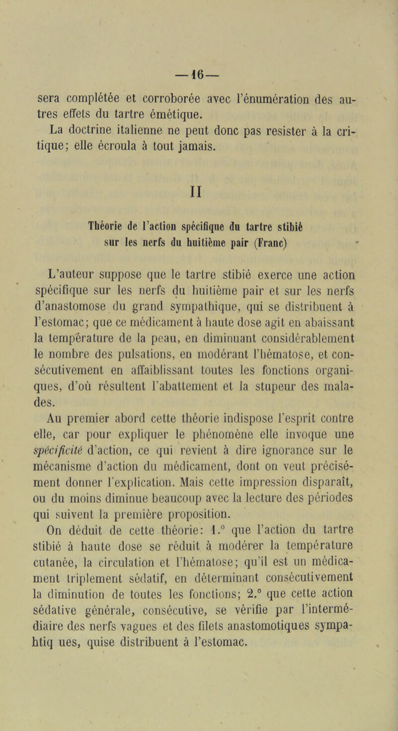 sera complétée et corroborée avec l’énumération des au- tres effets du tartre émétique. La doctrine italienne ne peut donc pas résister à la cri- tique; elle écroula à tout jamais. II Théorie de l’actioo spécifique du tartre stibiè sur les nerfs du huitième pair (Franc) L’auteur suppose que le tartre stibié exerce une action spécifique sur les nerfs du huitième pair et sur les nerfs d’anastomose du grand sympathique, qui se distribuent à l’estomac; que ce médicament à haute dose agit en abaissant la température de la peau, en diminuant considérablement le nombre des pulsations, en modérant l’hématose, et con- sécutivement en affaiblissant toutes les fonctions organi- ques, d’où résultent rabattement et la stupeur des mala- des. Au premier abord cette théorie indispose l’esprit contre elle, car pour expliquer le phénomène elle invoque une spécificité d’action, ce qui revient à dire ignorance sur le mécanisme d’action du médicament, dont on veut précisé- ment donner l’explication. Mais cette impression disparaît, ou du moins diminue beaucoup avec la lecture des périodes qui suivent la première proposition. On déduit de cette théorie: l.° que l’action du tartre stibié à haute dose se réduit à modérer la température cutanée, la circulation et l’hématose; qu’il est un médica- ment triplement sédatif, en déterminant consécutivement la diminution de toutes les fonctions; 2.° que cette action sédative générale, consécutive, se vérifie par l’intermé- diaire des nerfs vagues et des filets anastomotiques sympa- htiq ues, quise distribuent à l’estomac.