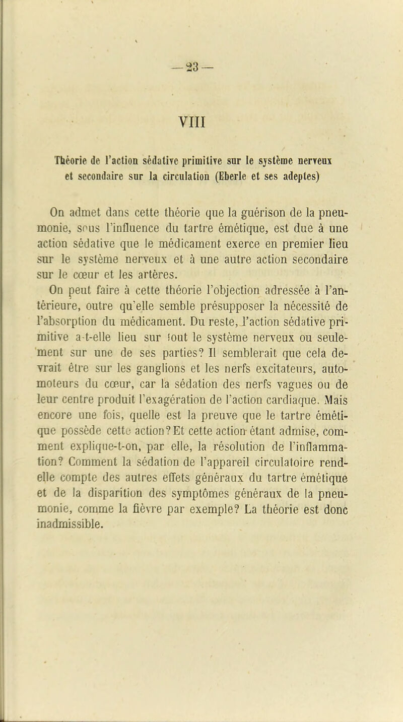 — ^3 — VIII Théorie de l’action sédative primitive snr le système nerveux et secondaire sur la circulation (Eberle et ses adeptes) On admet dans cette théorie que la guérison de la pneu- monie, sous l’influence du tartre émétique, est due à une action sédative que le médicament exerce en premier lieu sur le système nerveux et à une autre action secondaire sur le cœur et les artères. On peut faire à cette théorie l’objection adressée à l’an- térieure, outre qu’elle semble présupposer la nécessité de l’absorption du médicament. Du reste, l’action sédative pri- mitive a-t-elle lieu sur iout le système nerveux ou seule- 'ment sur une de ses parties? Il semblerait que cela de- vrait être sur les ganglions et les nerfs excitateurs, auto- moteurs du cœur, car la sédation des nerfs vagues ou de leur centre produit l’exagération de l’action cardiaque. Mais encore une fois, quelle est la preuve que le tartre éméti- que possède cette action? Et cette action étant admise, com- ment explique-t-on, par elle, la résolution de l’inflamma- tion? Comment la sédation de l’appareil circulatoire rend- elle compte des autres effets généraux du tartre émétique et de la disparition des symptômes généraux de la pneu- monie, comme la fièvre par exemple? La théorie est donc inadmissible.