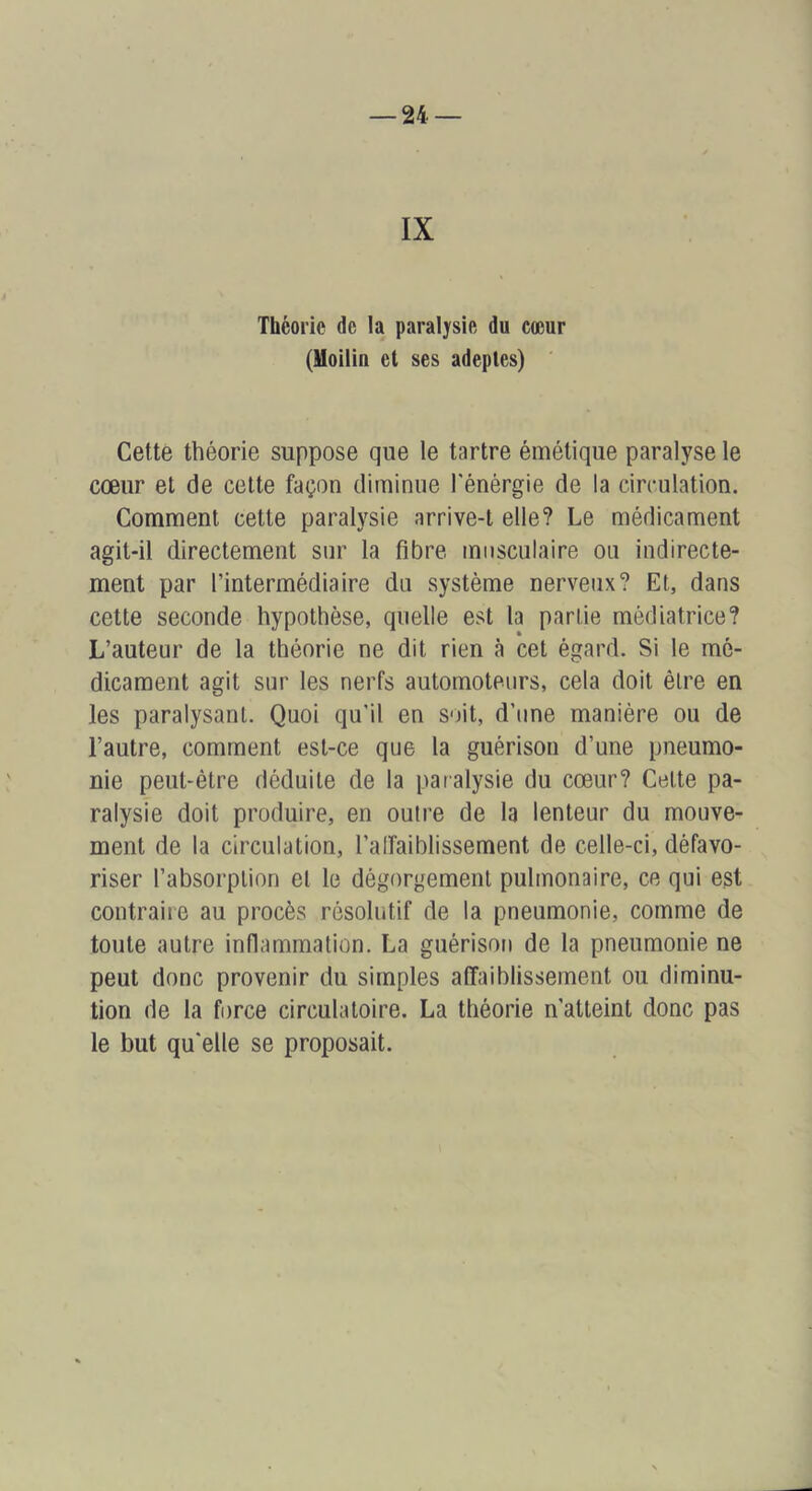 IX Théorie de la paralysie du cœur (Uoilin et ses adeptes) Cette théorie suppose que le tartre émétique paralyse le cœur et de celte façon diminue l'énèrgie de la circulation. Comment cette paralysie arrive-t elle? Le médicament agit-il directement sur la fibre musculaire ou indirecte- ment par l’intermédiaire du système nerveux? Et, dans cette seconde hypothèse, quelle est la partie médiatrice? L’auteur de la théorie ne dit rien à cet égard. Si le mé- dicament agit sur les nerfs automoteurs, cela doit être en les paralysant. Quoi qu'il en soit, d’une manière ou de l’autre, comment est-ce que la guérison d’une pneumo- nie peut-être déduite de la paralysie du cœur? Celte pa- ralysie doit produire, en outre de la lenteur du mouve- ment de la circulation, l’alfaiblissement de celle-ci, défavo- riser l’absorption et le dégorgement pulmonaire, ce qui est contraire au procès résolutif de la pneumonie, comme de toute autre inflammation. La guérison de la pneumonie ne peut donc provenir du simples affaiblissement ou diminu- tion de la force circulatoire. La théorie n’atteint donc pas le but qu'elle se proposait.