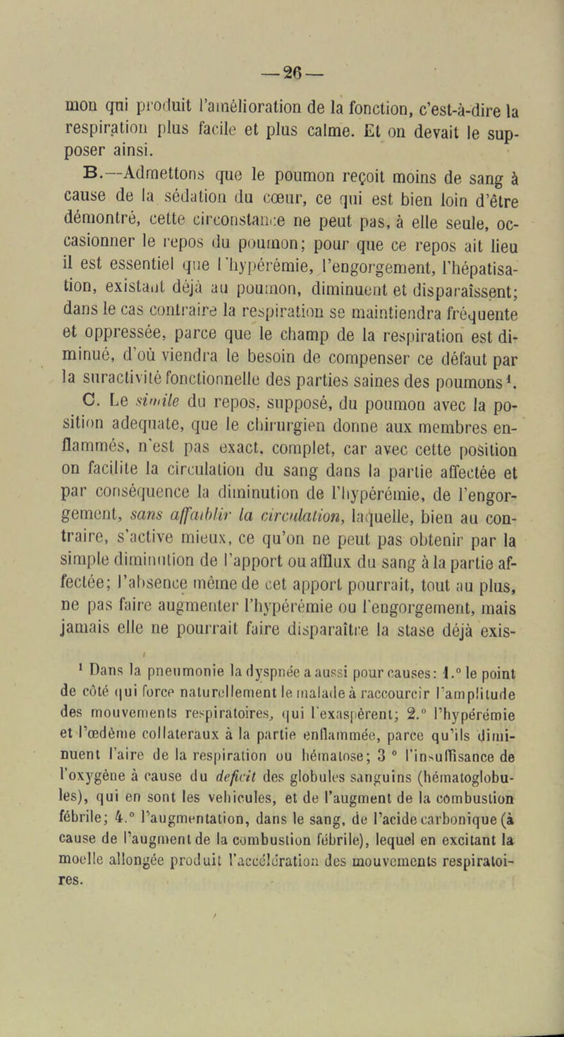 — 20 — mon qni produit l’ainélioration de la fonction, c’est-à-dire la respiration plus facile et plus calme. Et on devait le sup- poser ainsi. B. —Admettons que le poumon reçoit moins de sang à cause de la sédation du cœur, ce qui est bien loin d’être démontré, cette circonstance ne peut pas, à elle seule, oc- casionner le i-epos du poumon; pour que ce repos ait lieu il est essentiel que Tliypérémie, l’engorgement, l’hépatisa- tion, existant déjà au poumon, diminuent et disparaissent; dans le cas conti-aire la respiration se maintiendra fréquente et oppressée, parce que le champ de la respiration est di- minué, d’où viendra le besoin de compenser ce défaut par la suractivité fonctionnelle des parties saines des poumons*. C. Le dmile du repos, supposé, du poumon avec la po- sition adéquate, que le chirurgien donne aux membres en- flammés, n'est pas exact, complet, car avec cette position on facilite la circulation du sang dans la partie affectée et par conséquence la diminution de l’iiypérémie, de l’engor- gement, sans affaiblir la circulalion, laquelle, bien au con- traire, s’active mieux, ce qu’on ne peut pas obtenir par la simple diminution de l’apport ou afflux du sang à la partie af- fectée; l’absence même de cet apport pourrait, tout au plus, ne pas faire augmenter l’hypérémie ou l'engorgement, mais jamais elle ne pourrait faire disparaître la stase déjà exis- < * Dans la pneumonie la dyspnée a aussi pour causes: l.^le point de côté (|ui force naturellement le malade à raccourcir Tampliiude des mouvements respiratoires, (|ui l'exaspèrent; 2, rhypérémie et l’œdème collateraux à la partie entlammée, parce qu’ils dimi- nuent l’aire de la respiration ou hématose; 3 ° l’insulTîsance de l’oxygène à cause du déficit des globules sanguins (hématoglobu- les), qui en sont les véhiculés, et de l’augment de la combustion fébrile; 4.” l’augmentation, dans le sang, de l’acide carbonique (à cause de l’augment de la combustion fébrile), lequel en excitant la moelle allongée produit l’accélération des mouvements respiratoi- res.