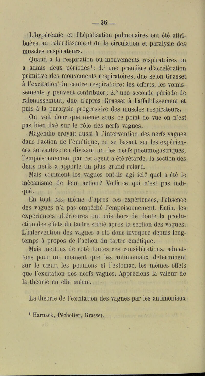 L’hypéréniie et l’hépatisation pulmonaires ont été attri- buées au ralentissement üe la circulation et paralysie des muscles respirateurs. Quand à la respiration ou mouvements respiratoires on a admis deux périodes^: 1.° une première d'accélération primitive des mouvements respiratoires, due selon Grasset à l’excitation du centre respiratoire; les efforts, les vomis- • sements y peuvent contribuer; i2j.°une seconde période de ralentissement, due d'après Grasset à l'affaiblissement et puis à la paralysie progressive des muscles respirateurs. On voit donc que même sous ce point de vue on n’est pas bien fixé sur le rôle des nerfs vagues. Magendie croyait aussi à l’intervention des nerfs vagues dans l’action de l’émétique, en se basant sur les expérien- ces suivantes: en divisant un des nerfs pneumogastriques, l’empoisonnement par cet agent a été rétardé, la section des deux nerfs a apporté un plus grand retard. Mais comment les vagues ont-ils agi ici? quel a été le mécanisme de leur action? Voilà ce qui n’est pas indi- qué. En tout cas, même d’après ces expériences, l’absence des vagues n’a pas empêché l’empoisonnement. Enfin, les expériences ultérieures ont mis hors de doute la produ- ction des effets du tartre stibié après la section des vagues. L’intervention des vagues a été donc invoquée depuis long- temps à propos de l’action du tartre émétique. Mais mettons de côté toutes ces considérations, admet- tons pour un moment que les antimoniaux déterminent sur le cœur, les poumons et l’estomac, les mêmes effets que l’excitation des nerfs vagues. Apprécions la valeur de la théorie en elle même. La théorie de l’excitation des vagues par les antimoniaux 1 Harnack, Pécholier, Grasset.