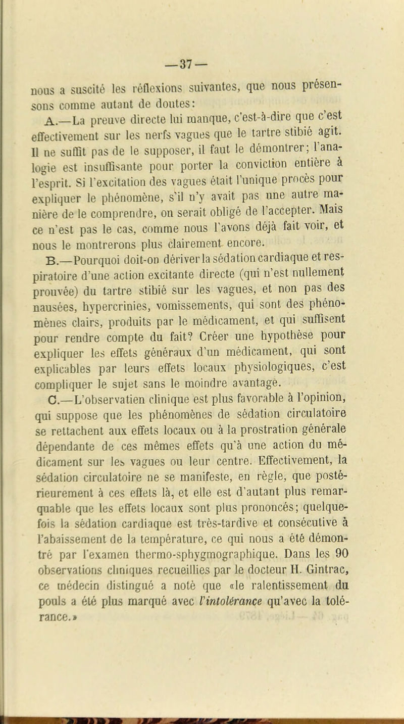 nous a suscité les réflexions suivantes, que nous présen- sons comme autant de doutes: A. —La preuve directe lui manque, c’est-à-dire que c est effectivement sur les nerfs vagues que le tartre stibié agit. Il ne suffit pas de le supposer, il faut le démontrer; l’ana- logie est insuffisante pour porter la conviction entière à l’esprit. Si l’excitation des vagues était l’unique procès pour expliquer le phénomène, s’il n’y avait pas une autre ma- nière de le comprendre, on serait obligé de l’accepter. Mais ce n’est pas le cas, comme nous l'avons déjà fait voir, et nous le montrerons plus clairement encore. B. —Pourquoi doit-on dériver la sédation cardiaque et res- piratoire d’une action excitante directe (qui n’est nullement prouvée) du tartre stibié sur les vagues, et non pas des nausées, hypercrinies, vomissements, qui sont des phéno- mènes clairs, produits par le médicament, et qui suffisent pour rendre compte du fait? Créer une hypothèse pour expliquer les effets généraux d’un médicament, qui sont explicables par leurs effets locaux physiologiques, c’est compliquer le sujet sans le moindre avantagé. C. —L’observatien clinique est plus favorable à l’opinion, qui suppose que les phénomènes de sédation circulatoire se rettachent aux effets locaux ou à la prostration générale dépendante de ces mêmes effets qu’à une action du mé- dicament sur les vagues ou leur centre. Effectivement, la sédation circulatoire ne se manifeste, en règle, que posté- rieurement à ces effets là, et elle est d’autant plus remar- quable que les effets locaux sont plus prononcés; quelque- fois la sédation cardiaque est très-tardive et consécutive à rabaissement de la température, ce qui nous a été démon- tré par l’examen thermo-sphygmographique. Dans les 90 observations cliniques recueillies par le docteur H. Gintrac, ce médecin distingué a noté que «le ralentissement du pouls a été plus marqué avec l'intolérance qu’avec la tolé- rance. »