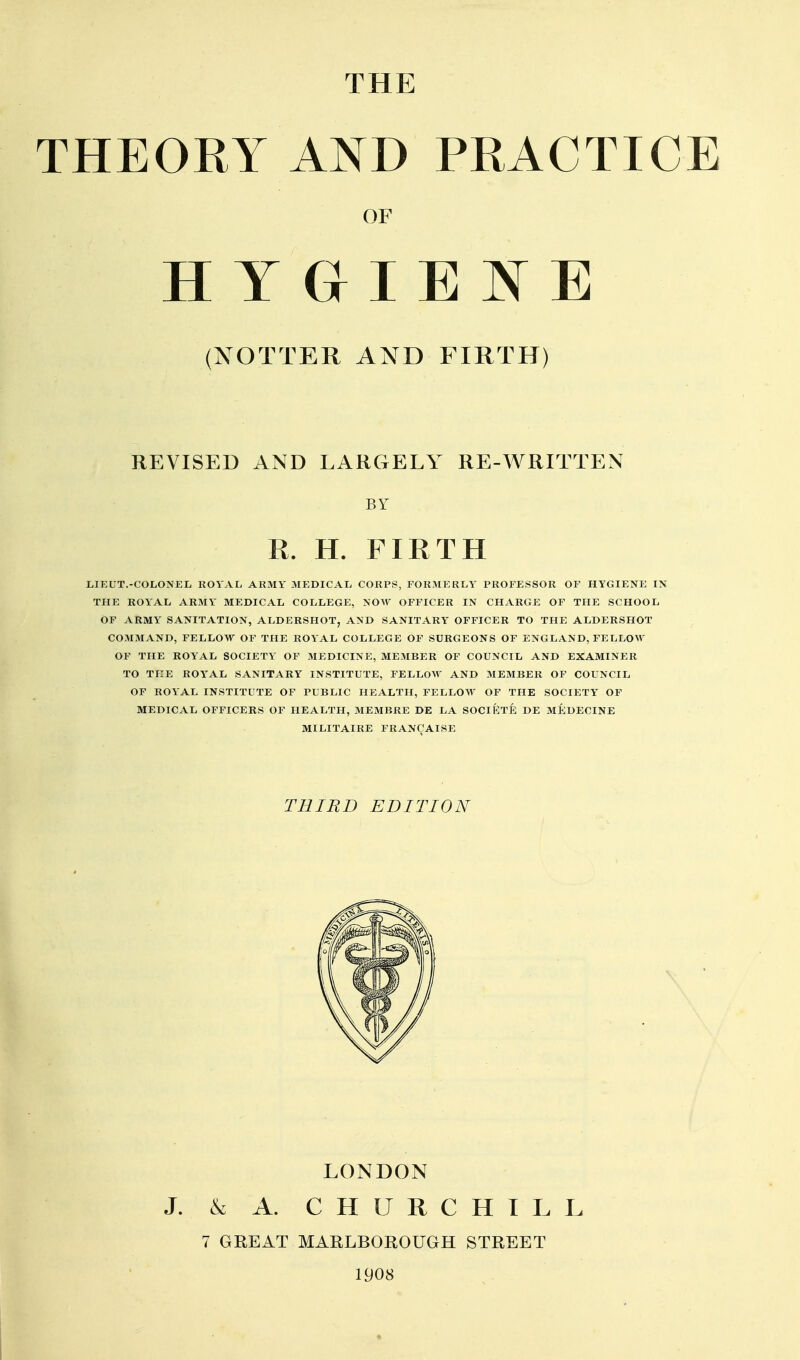 THEOKY AND PRACTICE (NOTTER AND FIRTH) REVISED AND LARGELY RE-WRITTEN 1,IEUT.-COLONEL ROYAL ARMY MEDICAL CORPS, FORMERLY PROFESSOR OF HYGIENE IN THE ROYAL ARMY MEDICAL COLLEGE, NOW OFFICER IN CHARGE OF THE SCHOOL OF ARMY SANITATION, ALDERSHOT, AND SANITARY OFFICER TO THE ALDERSHOT COMMAND, FELLOW OF THE ROYAL COLLEGE OF SURGEONS OF ENGLAND, FELLOM' OF THE ROYAL SOCIETY OF MEDICINE, MEMBER OF COUNCIL AND EXAMINER TO TI:E ROYAL SANITARY INSTITUTE, FELLOW AND MEMBER OF COUNCIL OF ROYAL INSTITUTE OF PUBLIC HEALTH, FELLOW OF THE SOCIETY OF MEDICAL OFFICERS OF HEALTH, MEMBRE DE LA SOCIETE DE MEDECINE MILITAIRE FRANCAISE OF BY R. H. FIRTH THIRD EDITION LONDON J. & A. CHURCHILL 7 GREAT MARLBOROUGH STREET 1908