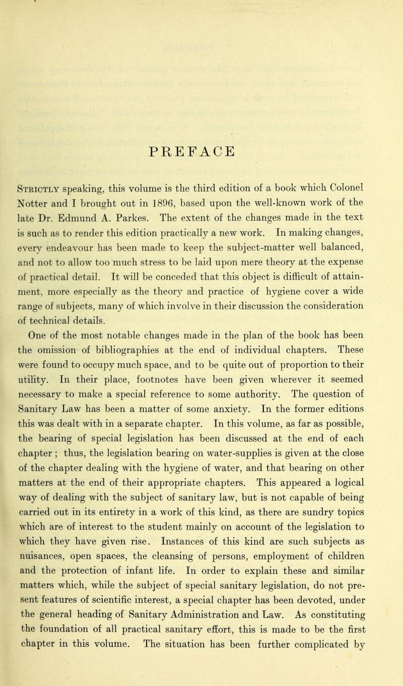 PREFACE Strictly speaking, this volume is the third edition of a book which Colonel Notter and I brought out in 1896, based upon the well-known work of the late Dr. Edmund A. Parkes. The extent of the changes made in the text is such as to render this edition practically a new work. In making changes, every endeavour has been made to keep the subject-matter well balanced, and not to allow too much stress to be laid upon mere theory at the expense of practical detail. It will be conceded that this object is difficult of attain- ment, more especially as the theory and practice of hygiene cover a wide range of subjects, many of which involve in their discussion the consideration of technical details. One of the most notable changes made in the plan of the book has been the omission of bibliographies at the end of individual chapters. These were found to occupy much space, and to be quite out of proportion to their utility. In their place, footnotes have been given wherever it seemed necessary to make a special reference to some authority. The question of Sanitary Law has been a matter of some anxiety. In the former editions this was dealt with in a separate chapter. In this volume, as far as possible, the bearing of special legislation has been discussed at the end of each chapter ; thus, the legislation bearing on water-supplies is given at the close of the chapter dealing with the hygiene of water, and that bearing on other matters at the end of their appropriate chapters. This appeared a logical way of dealing with the subject of sanitary law, but is not capable of being carried out in its entirety in a work of this kind, as there are sundry topics which are of interest to the student mainly on account of the legislation to which they have given rise. Instances of this kind are such subjects as nuisances, open spaces, the cleansing of persons, employment of children and the protection of infant life. In order to explain these and similar matters which, while the subject of special sanitary legislation, do not pre- sent features of scientific interest, a special chapter has been devoted, under the general heading of Sanitary Administration and Law. As constituting the foundation of all practical sanitary ef?ort, this is made to be the first chapter in this volume. The situation has been further complicated by