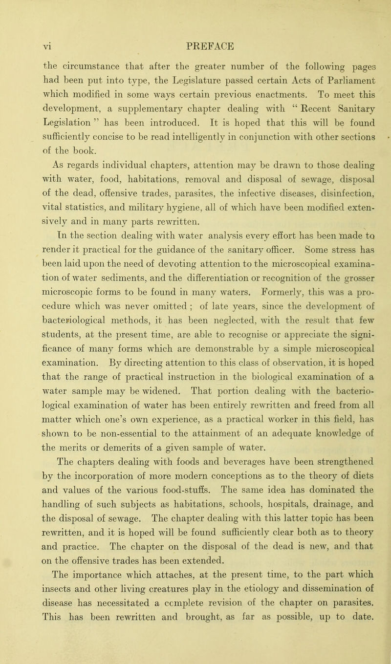 the circumstance that after the greater number of the following pages had been put into type, the Legislature passed certain Acts of Parliament which modified in some ways certain previous enactments. To meet this development, a supplementary chapter dealing with  Recent Sanitary Legislation  has been introduced. It is hoped that this will be found sufficiently concise to be read intelligently in conjunction with other sections of the book. As regards individual chapters, attention may be drawn to those dealing with water, food, habitations, removal and disposal of sewage, disposal of the dead, offensive trades, parasites, the infective diseases, disinfection, vital statistics, and military hygiene, all of which have been modified exten- sively and in many parts rewritten. In the section dealing with water analysis every effort has been made to render it practical for the guidance of the sanitary officer. Some stress has been laid upon the need of devoting attention to the microscopical examina- tion of water sediments, and the differentiation or recognition of the grosser microscopic forms to be found in many waters. Formerly, this was a pro- cedure which was never omitted ; of late years, since the development of bacteriological methods, it has been neglected, with the result that few students, at the present time, are able to recognise or appreciate the signi- ficance of many forms which are demonstrable by a simple microscopical examination. By directing attention to this class of observation, it is hoped that the range of practical instruction in the biological examination of a water sample may be widened. That portion dealing with the bacterio- logical examination of water has been entirely rewritten and freed from all matter which one's own experience, as a practical worker in this field, has shown to be non-essential to the attainment of an adequate knowledge of the merits or demerits of a given sample of water. The chapters dealing with foods and beverages have been strengthened by the incorporation of more modern conceptions as to the theory of diets and values of the various food-stufe. The same idea has dominated the handling of such subjects as habitations, schools, hospitals, drainage, and the disposal of sewage. The chapter dealing with this latter topic has been rewritten, and it is hoped will be found sufficiently clear both as to theory and practice. The chapter on the disposal of the dead is new, and that on the offensive trades has been extended. The importance which attaches, at the present time, to the part which insects and other living creatures play in the etiology and dissemination of disease has necessitated a ccmplete revision of the chapter on parasites. This has been rewritten and brought, as far as possible, up to date.