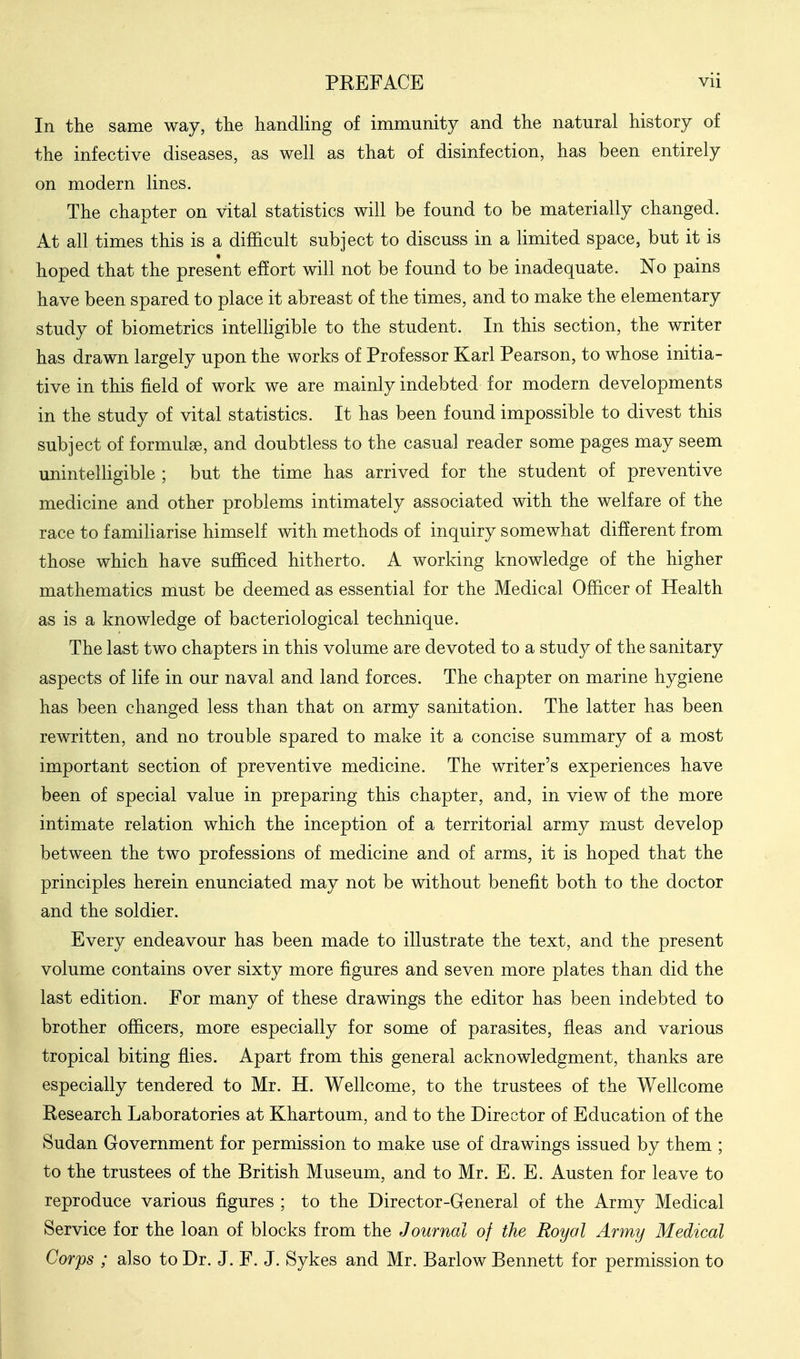 In the same way, the handling of immunity and the natural history of the infective diseases, as well as that of disinfection, has been entirely on modern lines. The chapter on vital statistics will be found to be materially changed. At all times this is a difficult subject to discuss in a limited space, but it is hoped that the present effort will not be found to be inadequate. No pains have been spared to place it abreast of the times, and to make the elementary study of biometrics intelHgible to the student. In this section, the writer has drawn largely upon the works of Professor Karl Pearson, to whose initia- tive in this field of work we are mainly indebted for modern developments in the study of vital statistics. It has been found impossible to divest this subject of formulse, and doubtless to the casual reader some pages may seem unintelligible ; but the time has arrived for the student of preventive medicine and other problems intimately associated with the welfare of the race to familiarise himself with methods of inquiry somewhat different from those which have sufficed hitherto. A working knowledge of the higher mathematics must be deemed as essential for the Medical Officer of Health as is a knowledge of bacteriological technique. The last two chapters in this volume are devoted to a study of the sanitary aspects of life in our naval and land forces. The chapter on marine hygiene has been changed less than that on army sanitation. The latter has been rewritten, and no trouble spared to make it a concise summary of a most important section of preventive medicine. The writer's experiences have been of special value in preparing this chapter, and, in view of the more intimate relation which the inception of a territorial army must develop between the two professions of medicine and of arms, it is hoped that the principles herein enunciated may not be without benefit both to the doctor and the soldier. Every endeavour has been made to illustrate the text, and the present volume contains over sixty more figures and seven more plates than did the last edition. For many of these drawings the editor has been indebted to brother officers, more especially for some of parasites, fleas and various tropical biting flies. Apart from this general acknowledgment, thanks are especially tendered to Mr. H. Wellcome, to the trustees of the Wellcome Research Laboratories at Khartoum, and to the Director of Education of the Sudan Government for permission to make use of drawings issued by them ; to the trustees of the British Museum, and to Mr. E. E. Austen for leave to reproduce various figures ; to the Director-General of the Army Medical Service for the loan of blocks from the Journal of the Royal Army Medical Corps ; also to Dr. J. F. J. Sykes and Mr. Barlow Bennett for permission to