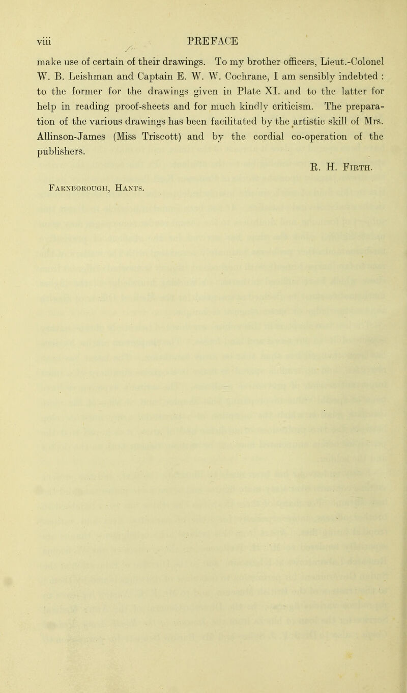 make use of certain of their drawings. To my brother officers, Lieut.-Colonel W. B. Leishman and Captain E. W. W. Cochrane, I am sensibly indebted : to the former for the drawings given in Plate XL and to the latter for help in reading proof-sheets and for much kindly criticism. The prepara- tion of the various drawings has been facilitated by the artistic skill of Mrs. Allinson-James (Miss Triscott) and by the cordial co-operation of the publishers. R. H. Firth. Farnborough, Hants.