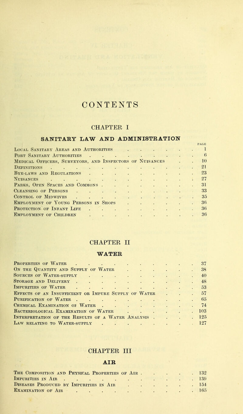 CONTENTS CHAPTER I SANITARY LAW AND ADMINISTRATION PAGE Local Sanitaey Areas and Authorities ...... 1 Port Sanitary Authorities ......... 6 Medical Officers, Surveyors, and Inspectors of Nuisances . .10 Definitions . . . . . . . . . . . . 21 Bye-laws and Regulations ......... 23 Nuisances ............ 27 Parks, Open Spaces and Commons . . . . . . . .31 Cleansing of Persons . . . . . . . . . .33 Control of Midwives .... ...... 35 Employment of Young Persons in Shops ...... 36 Protection of Infant Life ......... 36 Employment of Children . . . . . . . . .36 CHAPTER II WATER Properties of Water .......... 37 On the Quantity and Supply of Water ...... 38 Sources of Water-supply ......... 40 Storage and Delivery . . . . . . . . . .48 Impurities of Water .53 Effects of an Insufficient or Impure Supply of Water ... 57 Purification of Water .......... 65 Chemical Examination of Water ........ 74 Bacteriological Examination of Water ...... 103 Interpretation of the Results of a Water Analysis . . . .125 Law relating to Water-supply ........ 127 CHAPTER III AIR The Composition and Physical Properties of Air ..... 132 Impurities in Air . . . . . . . . . . . 139 Diseases Produced by Impurities in Air . . . . . .154 Examination of Air . . . . . . . . . .165