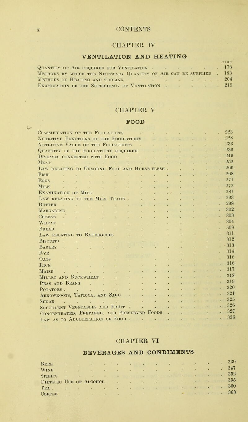 CHAPTER IV VENTILATION AND HEATING PAGE Quantity of Air required for Ventilation . . . . . .178 Methods by which the Necessary Quantity of Air can be supplied . 183 Methods of Heating and Cooling ........ 204 Examination of the Sufficiency of Ventilation . . . . .219 CHAPTER V FOOD Classification OF THE FoOD-STUFFS . 223 Nutritive Functions of the Food-stuffs ...... 228 Nutritive Value of the Food-stuffs ....... 233 Quantity of the Food-stuffs required ...... 236 Diseases connected with Food ........ 249 Meat .252 Law relating to Unsound Food and Horse-flesh ..... 266 Fish 268 Eggs - . 271 Milk 272 Examination of Milk . . . . . . . . • • 281 Law relating to the Milk Trade 293 Butter 298 Margarine . . . . . . . . . • • • 302 Cheese . . . . . . . . . . • • • 303 Wheat 304 Bread 308 Law relating to Bakehouses . . . • - • • .311 Biscuits 312 Barley ' 313 Rye Oats 314 316 Bice . . 316 Maize Millet and Buckwheat . . . . • • • • . .318 319 320 321 325 . 326 Peas and Beans Potatoes Arrowroots, Tapioca, and Sago Sugar ..... Succulent Vegetables and Fruit Concentrated, Prepared, and Preserved Foods 327 Law as to Adulteration of Food 336 CHAPTER VI BEVERAGES AND CONDIMENTS Beer Wine Spirits Dietetic Use of Alcohol 355 Tea 360 347 352