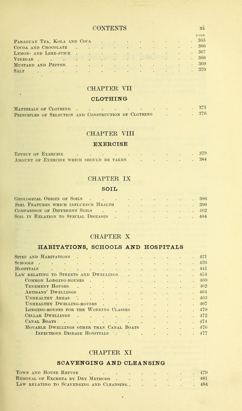 PAGE Paraguay Tea, Kola and Coca 365 Cocoa and Chocolate 366 Lemon- and Lime-juice 367 Vinegar 368 Mustard and Pepper .......... 369 Salt 370 CHAPTER VII CLOTHING Materials of Clothing 371 Principles of Selection and Construction of Clothing . . • 376 CHAPTER VIII EXERCISE Effect op Exercise .......... 370 Amount of Exercise which should be taken ..... 384 CHAPTER IX SOIL Geological Origin of Soils . . . . . . . . . 386 Soil Features which influence Health ...... 390 Comparison of Different Soils . . - . • . . . 402 Soil in Eelation to Special Diseases ....... 404 CHAPTER X HABITATIONS, SCHOOLS AND HOSPITALS Sites and Habitations . . . . . . . . . .421 Schools ............. 436 Hospitals . . . . . . . . . . . . 441 Law relating to Streets and Dwellings ...... 454 Common Lodging-houses . . . . . . . . . 460 Tenement Houses . . . . . . . . . . 462 Artisans' Dwellings . . . , . . . . . 464 Unhealthy Areas .......... 465 Unhealthy Dwelling-houses . . . . . . . . 467 Lodging-houses for the Working Classes ..... 470 Cellar Dwellings . . . . . . . . . .472 Canal Boats . . . . . . . . . . . 474 Movable Dwellings other than Canal Boats .... 476 Infectious Disease Hospitals ....... 477 CHAPTER XI SCAVENGING AND CLEANSING Town and House Refuse ......... 479 Removal of Excreta by Dry Methods ....... 481 Laav relating to Scavenging and Cleansing ...... 484