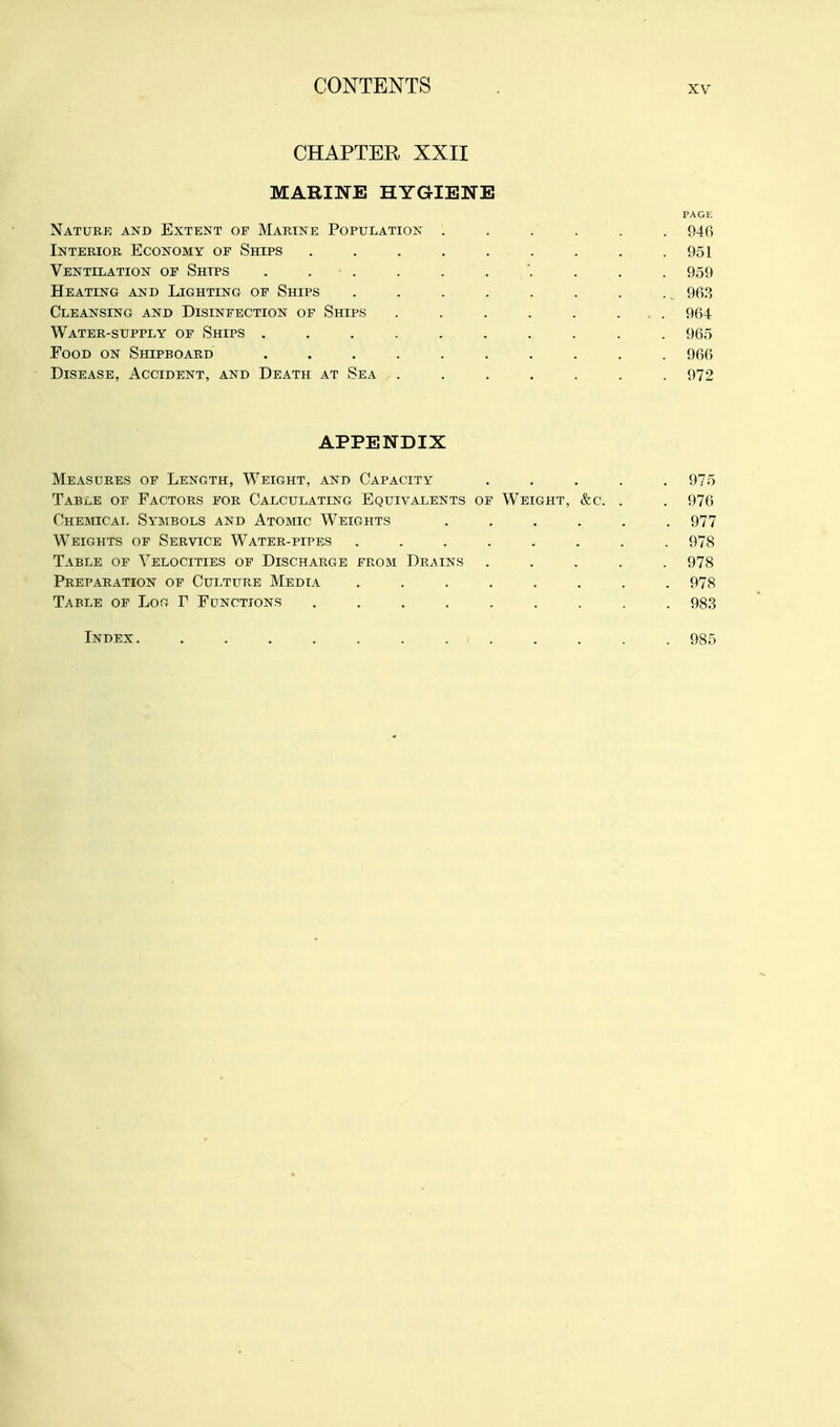 CHAPTER XXII MARINE HYGIENE PAGE Nature and Extent of Marine Population ...... 946 Interior Economy of Ships . . . . , . . . .951 Ventilation of Ships . . . . . . . . . . 959 Heating and Lighting of Ships . . . . . . . .. 963 Cleansing and Disinfection of Ships . . . . . ... 964 Water-supply of Ships . . . . . . , . . . 965 Food on Shipboard .......... 966 Disease, Accident, and Death at Sea ....... 972 APPENDIX Measures of Length, Weight, and Capacity 975 Table of Factors for Calculating Equivalents of Weight, &c. . . 976 Chemical Symbols and Atomic Weights ...... 977 Weights of Service Water-pipes ........ 978 Table of Velocities of Discharge from Drains ..... 978 Preparation of Cui .TURE Media ........ 978 Table of Log r Functions ......... 98.3 Index 985