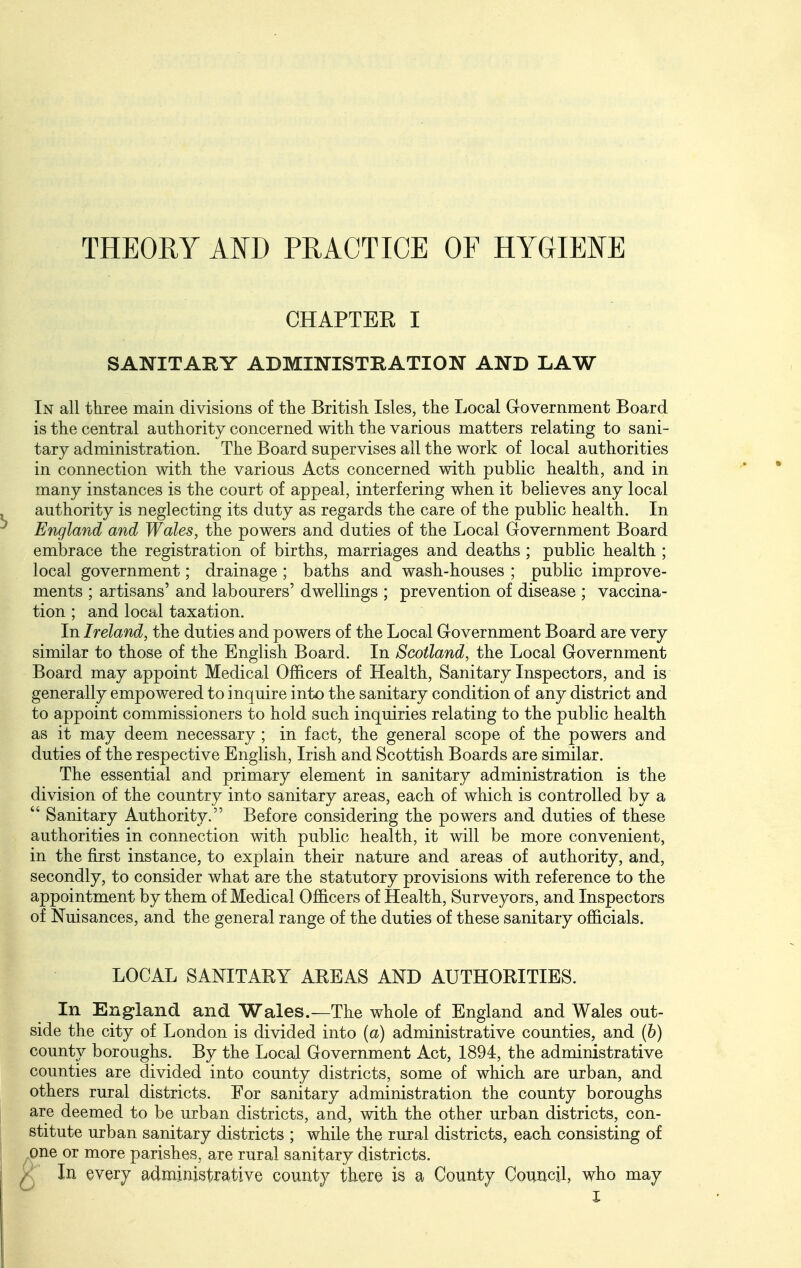 THEORY Am PRACTICE OF HYGIENE CHAPTER I SANITARY ADMINISTRATION AND LAW In all three main divisions of the British. Isles, the Local G-overnment Board is the central authority concerned with the various matters relating to sani- tary administration. The Board supervises all the work of local authorities in connection with the various Acts concerned with public health, and in many instances is the court of appeal, interfering when it believes any local authority is neglecting its duty as regards the care of the public health. In England and Wales, the powers and duties of the Local Government Board embrace the registration of births, marriages and deaths ; public health ; local government; drainage ; baths and wash-houses ; public improve- ments ; artisans' and labourers' dwellings ; prevention of disease ; vaccina- tion ; and local taxation. In Ireland, the duties and powers of the Local Government Board are very similar to those of the English Board. In Scotland, the Local Government Board may appoint Medical Officers of Health, Sanitary Inspectors, and is generally empowered to inquire into the sanitary condition of any district and to appoint commissioners to hold such inquiries relating to the public health as it may deem necessary ; in fact, the general scope of the powers and duties of the respective English, Irish and Scottish Boards are similar. The essential and primary element in sanitary administration is the division of the country into sanitary areas, each of which is controlled by a  Sanitary Authority. Before considering the powers and duties of these authorities in connection with public health, it will be more convenient, in the first instance, to explain their nature and areas of authority, and, secondly, to consider what are the statutory provisions with reference to the appointment by them of Medical Officers of Health, Surveyors, and Inspectors of Nuisances, and the general range of the duties of these sanitary officials. LOCAL SANITAKY AKEAS AND AUTHORITIES. In Erxgland and Wales.—The whole of England and Wales out- side the city of London is divided into (a) administrative counties, and (b) county boroughs. By the Local Government Act, 1894, the administrative counties are divided into county districts, some of which are urban, and others rural districts. For sanitary administration the county boroughs are deemed to be urban districts, and, with the other urban districts, con- stitute urban sanitary districts ; while the rural districts, each consisting of one or more parishes, are rural sanitary districts. ^ In every administrative county there is a County Couixcil, who may