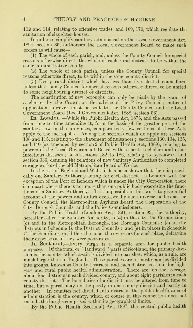 112 and 114, relating to offensive trades, and 169, 170, wMcli regalate the sanitation of slaugHter-houses. In order to simplify sanitary administration the Local Government Act, 1894, section 36, authorises the Local Government Board to make such orders as will cause— (1) The whole of each parish, and, unless the County Council for special reasons otherwise direct, the whole of each rural district, to be within the same administrative county. (2) The whole of each parish, unless the County Council for special reasons otherwise direct, to be within the same county district. (3) Every rural district which has less than five elected councillors, unless the County Council for special reasons otherwise direct, to be united to some neighbouring district or districts. The constitution of new boroughs can only be made by the grant of a charter by the Crown, on the advice of the Privy Council; notice of application, however, must be sent to the County Council and the Local Government Board (Local Government Act, 1888, section 56). In London.—While the Public Health Act, 1875, and the Acts passed from time to time amending it, form the basis of the greater part of the sanitary law in the provinces, comparatively few sections of these Acts apply to the metropolis. Among the sections which do apply are sections 108 and 115, relating to the abatement of nuisances ; sections 130, 134, 135, and 140 (as amended by section 2 of Public Health Act, 1889), relating to powers of the Local Government Board with respect to cholera and other infectious diseases ; also sections 182 to 186, relating to bye-laws ; and section 336, defining the relations of new Sanitary Authorities to completed sewage works of the old Metropolitan Board of Works. In the rest of England and Wales it has been shown that there is practi- cally one Sanitary Authority acting for each district. In London, with the exception of the Port of London which is under the City Corporation, there is no part where there is not more than one public body exercising the func- tions of a Sanitary Authority. It is impossible in this work to give a full account of the powers and duties exercised by such diverse bodies as the County Council, the Metropolitan Asylums Board, the Corporation of the City, Borough Councils, and the Police Commissioners. By the Public Health (London) Act, 1891, section 99, the authority, hereafter called the Sanitary Authority, is (a) in the city, the Corporation ; (6) and in the Metropolitan Boroughs, the Borough Councils ; (c) in the districts in Schedule B. the District Councils ; and (d) in places in Schedule C. the Guardians, or, if there be none, the overseers for such place, defraying their expenses as if they were poor-rates. In Scotland.—Every burgh is a separate area for public health purposes. Of the rural or  landward  parts of Scotland, the primary divi- sion is the county, which again is divided into parishes, which, as a rule, are much larger than in England. These parishes are in most counties divided into groups, known as County Districts, and each district is a unit for high- way and rural public health administration. There are, on the average, about four districts in each divided county, and about eight parishes in each county district. The boundaries of a district may be altered from time to time, but a parish may not be partly in one county district and partly in another. In counties not divided into districts, the public health area of administration is the county, which of course in this connection does not include the burghs comprised within its geographical limits. By the Public Health (Scotland) Act, 1897, the central public health