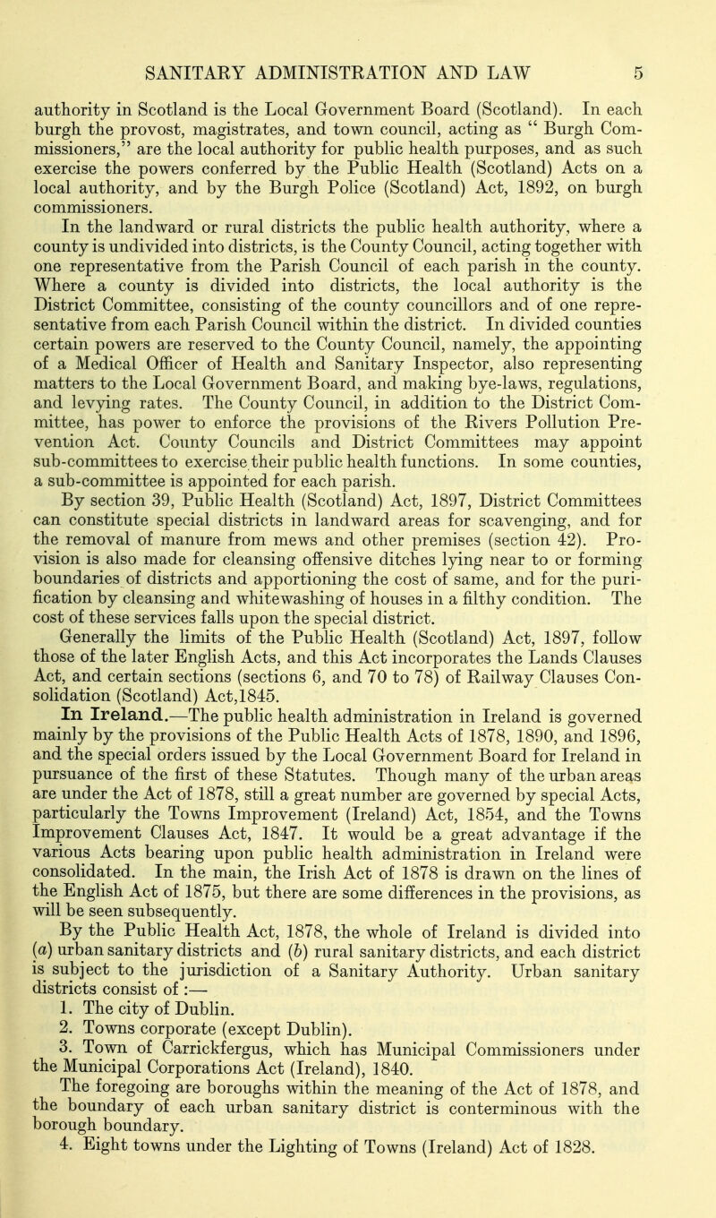 authority in Scotland is the Local Government Board (Scotland). In each burgh the provost, magistrates, and town council, acting as  Burgh Com- missioners, are the local authority for public health purposes, and as such exercise the powers conferred by the Public Health (Scotland) Acts on a local authority, and by the Burgh Police (Scotland) Act, 1892, on burgh commissioners. In the landward or rural districts the public health authority, where a county is undivided into districts, is the County Council, acting together with one representative from the Parish Council of each parish in the county. Where a county is divided into districts, the local authority is the District Committee, consisting of the county councillors and of one repre- sentative from each Parish Council within the district. In divided counties certain powers are reserved to the County Council, namely, the appointing of a Medical Officer of Health and Sanitary Inspector, also representing matters to the Local Government Board, and making bye-laws, regulations, and levying rates. The County Council, in addition to the District Com- mittee, has power to enforce the provisions of the Rivers Pollution Pre- vention Act. County Councils and District Committees may appoint sub-committees to exercise.their public health functions. In some counties, a sub-committee is appointed for each parish. By section 39, Public Health (Scotland) Act, 1897, District Committees can constitute special districts in landward areas for scavenging, and for the removal of manure from mews and other premises (section 42). Pro- vision is also made for cleansing offensive ditches lying near to or forming boundaries of districts and apportioning the cost of same, and for the puri- fication by cleansing and whitewashing of houses in a filthy condition. The cost of these services falls upon the special district. Generally the hmits of the PubHc Health (Scotland) Act, 1897, follow those of the later English Acts, and this Act incorporates the Lands Clauses Act, and certain sections (sections 6, and 70 to 78) of Railway Clauses Con- solidation (Scotland) Act,1845. In Ireland.—The public health administration in Ireland is governed mainly by the provisions of the Public Health Acts of 1878, 1890, and 1896, and the special orders issued by the Local Government Board for Ireland in pursuance of the first of these Statutes. Though many of the urban areas are under the Act of 1878, still a great number are governed by special Acts, particularly the Towns Improvement (Ireland) Act, 1854, and the Towns Improvement Clauses Act, 1847. It would be a great advantage if the various Acts bearing upon public health administration in Ireland were consolidated. In the main, the Irish Act of 1878 is drawn on the lines of the English Act of 1875, but there are some differences in the provisions, as will be seen subsequently. By the Public Health Act, 1878, the whole of Ireland is divided into (a) urban sanitary districts and (h) rural sanitary districts, and each district is subject to the jurisdiction of a Sanitary Authority. Urban sanitary districts consist of :— 1. The city of Dublin. 2. Towns corporate (except Dublin). 3. Town of Carrickfergus, which has Municipal Commissioners under the Municipal Corporations Act (Ireland), 1840. The foregoing are boroughs within the meaning of the Act of 1878, and the boundary of each urban sanitary district is conterminous with the borough boundary. 4. Eight towns under the Lighting of Towns (Ireland) Act of 1828.