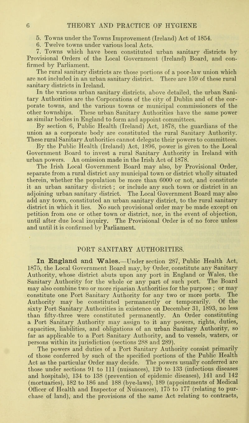 5. Towns under the Towns Improvement (Ireland) Act of 1854. 6. Twelve towns under various local Acts. 7. Towns wliich have been constituted urban sanitary districts by Provisional Orders of the Local Government (Ireland) Board, and con- firmed by Parliament. The rural sanitary districts are those portions of a poor-law union which are not included in an urban sanitary district. There are 159 of these rural sanitary districts in Ireland. In the various urban sanitary districts, above detailed, the urban Sani- tary Authorities are the Corporations of the city of Dublin and of the cor- porate towns, and the various towns or municipal commissioners of the other townships. These urban Sanitary Authorities have the same power as similar bodies in England to form and appoint committees. By section 6, Public Health (Ireland) Act, 1878, the guardians of the union as a corporate body are constituted the rural Sanitary Authority. These rural Sanitary Authorities cannot delegate their powers to committees. By the Public Health (Ireland) Act, 1896, power is given to the Local Government Board to invest a rural Sanitary Authority in Ireland with urban powers. An omission made in the Irish Act of 1878. The Irish Local Government Board may also, by Provisional Order, separate from a rural district any municipal town or district wholly situated therein, whether the population be more than 6000 or not, and constitute it an urban sanitary district; or include any such town or district in an adjoining urban sanitary district. The Local Government Board may also add any town, constituted an urban sanitary district, to the rural sanitary district in which it lies. No such provisional order may be made except on petition from one or other town or district, nor, in the event of objection, until after due local inquiry. The Provisional Order is of no force unless and until it is confirmed by Parliament. PORT SANITARY AUTHORITIES. In England and Wales.—Under section 287, Pubhc Health Act, 1875, the Local Government Board may, by Order, constitute any Sanitary Authority, whose district abuts upon any port in England or Wales, the Sanitary Authority for the whole or any part of such port. The Board may also combine two or more riparian Authorities for the purpose ; or may constitute one Port Sanitary Authority for any two or more ports. The Authority may be constituted permanently or temporarily. Of the sixty Port Sanitary Authorities in existence on December 31, 1893, no less than fifty-three were constituted permanently. An Order constituting a Port Sanitary Authority may assign to it any powers, rights, duties, capacities, liabilities, and obligations of an urban Sanitary Authority, so far as applicable to a Port Sanitary Authority, and to vessels, waters, or persons within its jurisdiction (sections 288 and 289). The powers and duties of a Port Sanitary Authority consist primarily of those conferred by such of the specified portions of the Public Health Act as the particular Order may decide. The powers usually conferred are those under sections 91 to 111 (nuisances), 120 to 133 (infectious diseases and hospitals), 134 to 138 (prevention of epidemic diseases), 141 and 142 (mortuaries), 182 to 186 and 188 (bye-laws), 189 (appointments of Medical Officer of Health and Inspector of Nuisances), 175 to 177 (relating to pur- chase of land), and the provisions of the same Act relating to contracts,