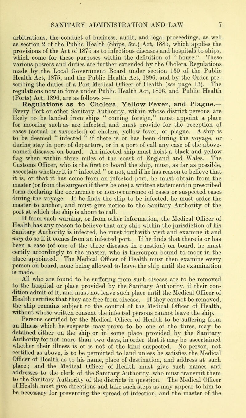 arbitrations, the conduct of business, audit, and legal proceedings, as well as section 2 of the Public Health (Ships, &c.) Act, 1885, which applies the provisions of the Act of 1875 as to infectious diseases and hospitals to ships, which come for these purposes within the definition of  house. These various powers and duties are further extended by the Cholera Regulations made by the Local Government Board under section 130 of the Public Health Act, 1875, and the Public Health Act, 189G, and by the Order pre- scribing the duties of a Port Medical Officer of Health (see page 13). The regulations now in force under Public Health Act, 1896, and Public Health (Ports) Act, 1896, are as follows :— Regulations as to Cholera, Yellow Fever, and Plague.— Every Port or other Sanitary Authority, within whose district persons are likely to be landed from ships  coming foreign, must appoint a place for mooring such as are infected, and must provide for the reception of cases (actual or suspected) of cholera, yellow fever, or plague. A ship is to be deemed  infected  if there is or has been during the voyage, or during stay in port of departure, or in a port of call any case of the above- named diseases on board. An infected ship must hoist a black and yellow flag when within three miles of the coast of England and Wales. The Customs Officer, who is the first to board the ship, must, as far as possible, ascertain whether it is  infected  or not, and if he has reason to believe that it is, or that it has come from an infected port, he must obtain from the master (or from the surgeon if there be one) a written statement in prescribed form declaring the occurrence or non-occurrence of cases or suspected cases during the voyage. If he finds the ship to be infected, he must order the master to anchor, and must give notice to the Sanitary Authority of the port at which the ship is about to call. If from such warning, or from other information, the Medical Officer of Health has any reason to believe that any ship within the jurisdiction of his Sanitary Authority is infected, he must forthwith visit and examine it and may do so if it comes from an infected port. If he finds that there is or has been a case (of one of the three diseases in question) on board, he must certify accordingly to the master, who is thereupon bound to moor in the place appointed. The Medical Officer of Health must then examine every person on board, none being allowed to leave the ship until the examination is made. All who are found to be suffering from such disease are to be removed to the hospital or place provided by the Sanitary Authority, if their con- dition admit of it, and must not leave such place until the Medical Officer of Health certifies that they are free from disease. If they cannot be removed, the ship remains subject to the control of the Medical Officer of Health, without whose written consent the infected persons cannot leave the ship. Persons certified by the Medical Officer of Health to be suffering from an illness which he suspects may prove to be one of the three, may be detained either on the ship or in some place provided by the Sanitary Authority for not more than two days, in order that it may be ascertained whether their illness is or is not of the kind suspected. No person, not certified as above, is to be permitted to land unless he satisfies the Medical Officer of Health as to his name, place of destination, and address at such place; and the Medical Officer of Health must give such names and addresses to the clerk of the Sanitary Authority, who must transmit them to the Sanitary Authority of the districts in question. The Medical Officer of Health must give directions and take such steps as may appear to him to be necessary for preventing the spread of infection, and the master of the