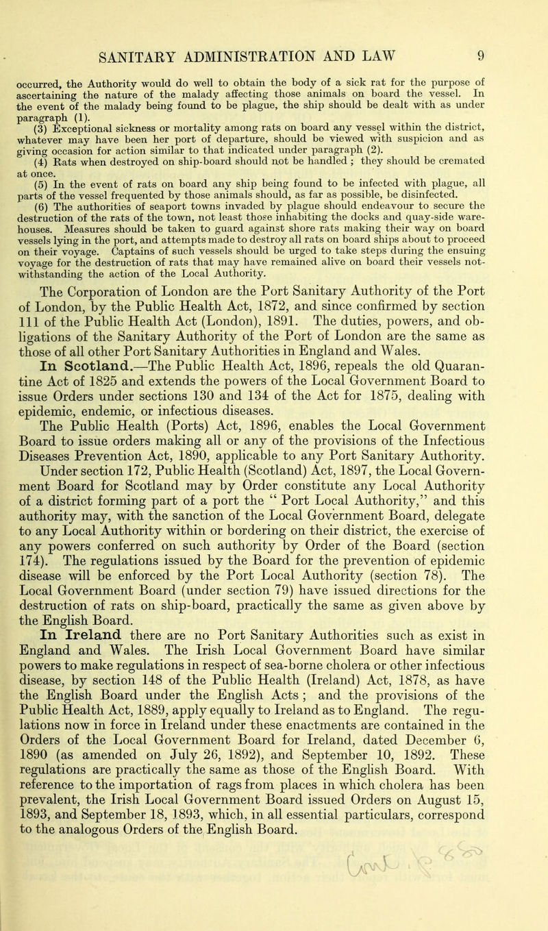 occurred, the Authority would do well to obtain the body of a sick rat for the purpose of ascertaining the nature of the malady affecting those animals on board the vessel. In the event of the malady being found to be plague, the ship should be dealt with as under paragraph (1). (3) Exceptional sickness or mortality among rats on board any vessel within the district, whatever may have been her port of departiu-e, should be viewed with suspicion and as giving occasion for action similar to that indicated under paragraph (2). (4) Rats when destroyed on ship-board should not be handled ; they should be cremated at once. (5) In the event of rats on board any ship being found to be infected with plague, all parts of the vessel frequented by those animals should, as far as possible, be disinfected. (6) The authorities of seaport towns invaded by plague should endeavour to secure the destruction of the rats of the town, not least those inhabiting the docks and quay-side ware- houses. Measures should be taken to guard against shore rats making their way on board vessels lying in the port, and attempts made to destroy all rats on board ships about to proceed on their voyage. Captains of such vessels should be urged to take steps during the ensuing voyage for the destruction of rats that may have remained alive on board their vessels not- withstanding the action of the Local Authority. The Corporation of London are the Port Sanitary Authority of the Port of London, by the Public Health Act, 1872, and since confirmed by section 111 of the Public Health Act (London), 1891. The duties, powers, and ob- ligations of the Sanitary Authority of the Port of London are the same as those of all other Port Sanitary Authorities in England and Wales. In Scotland.—The Public Health Act, 1896, repeals the old Quaran- tine Act of 1825 and extends the powers of the Local Government Board to issue Orders under sections 130 and 134 of the Act for 1875, dealing with epidemic, endemic, or infectious diseases. The Public Health (Ports) Act, 1896, enables the Local Government Board to issue orders making all or any of the provisions of the Infectious Diseases Prevention Act, 1890, applicable to any Port Sanitary Authority. Under section 172, Public Health (Scotland) Act, 1897, the Local Govern- ment Board for Scotland may by Order constitute any Local Authority of a district forming part of a port the  Port Local Authority, and this authority may, with the sanction of the Local Government Board, delegate to any Local Authority within or bordering on their district, the exercise of any powers conferred on such authority by Order of the Board (section 174). The regulations issued by the Board for the prevention of epidemic disease will be enforced by the Port Local Authority (section 78). The Local Government Board (under section 79) have issued directions for the destruction of rats on ship-board, practically the same as given above by the English Board. In Ireland there are no Port Sanitary Authorities such as exist in England and Wales. The Irish Local Government Board have similar powers to make regulations in respect of sea-borne cholera or other infectious disease, by section 148 of the Public Health (Ireland) Act, 1878, as have the English Board under the English Acts ; and the provisions of the Public Health Act, 1889, apply equally to Ireland as to England. The regu- lations now in force in Ireland under these enactments are contained in the Orders of the Local Government Board for Ireland, dated December 6, 1890 (as amended on July 26, 1892), and September 10, 1892. These regulations are practically the same as those of the Enghsh Board. With reference to the importation of rags from places in which cholera has been prevalent, the Irish Local Government Board issued Orders on August 15, 1893, and September 18, 1893, which, in all essential particulars, correspond to the analogous Orders of the English Board.