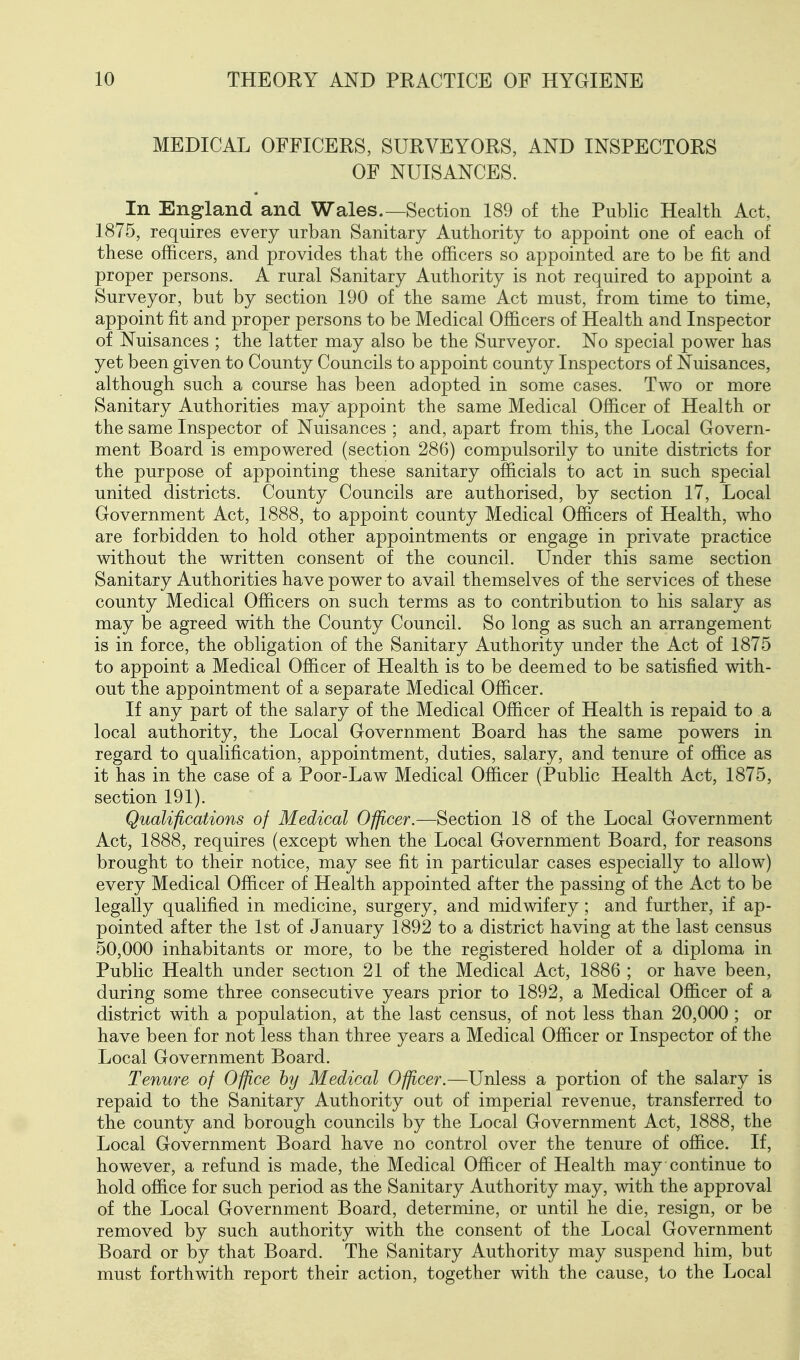 MEDICAL OFFICERS, SURVEYORS, AND INSPECTORS OF NUISANCES. In England and Wales.—Section 189 of the Public Health Act, 1875, requires every urban Sanitary Authority to appoint one of each of these officers, and provides that the officers so appointed are to be fit and proper persons. A rural Sanitary Authority is not required to appoint a Surveyor, but by section 190 of the same Act must, from time to time, appoint fit and proper persons to be Medical Officers of Health and Inspector of Nuisances ; the latter may also be the Surveyor. No special power has yet been given to County Councils to appoint county Inspectors of Nuisances, although such a course has been adopted in some cases. Two or more Sanitary Authorities may appoint the same Medical Officer of Health or the same Inspector of Nuisances ; and, apart from this, the Local Govern- ment Board is empowered (section 286) compulsorily to unite districts for the purpose of appointing these sanitary officials to act in such special united districts. County Councils are authorised, by section 17, Local Government Act, 1888, to appoint county Medical Officers of Health, who are forbidden to hold other appointments or engage in private practice without the written consent of the council. Under this same section Sanitary Authorities have power to avail themselves of the services of these county Medical Officers on such terms as to contribution to his salary as may be agreed with the County Council. So long as such an arrangement is in force, the obligation of the Sanitary Authority under the Act of 1875 to appoint a Medical Officer of Health is to be deemed to be satisfied with- out the appointment of a separate Medical Officer. If any part of the salary of the Medical Officer of Health is repaid to a local authority, the Local Government Board has the same powers in regard to qualification, appointment, duties, salary, and tenure of office as it has in the case of a Poor-Law Medical Officer (Public Health Act, 1875, section 191). Qualifications of Medical Officer.—Section 18 of the Local Government Act, 1888, requires (except when the Local Government Board, for reasons brought to their notice, may see fit in particular cases especially to allow) every Medical Officer of Health appointed after the passing of the Act to be legally qualified in medicine, surgery, and midwifery ; and further, if ap- pointed after the 1st of January 1892 to a district having at the last census 50,000 inhabitants or more, to be the registered holder of a diploma in Public Health under section 21 of the Medical Act, 1886 ; or have been, during some three consecutive years prior to 1892, a Medical Officer of a district with a population, at the last census, of not less than 20,000 ; or have been for not less than three years a Medical Officer or Inspector of the Local Government Board. Tenure of Office by Medical Officer.—Unless a portion of the salary is repaid to the Sanitary Authority out of imperial revenue, transferred to the county and borough councils by the Local Government Act, 1888, the Local Government Board have no control over the tenure of office. If, however, a refund is made, the Medical Officer of Health may continue to hold office for such period as the Sanitary Authority may, with the approval of the Local Government Board, determine, or until he die, resign, or be removed by such authority with the consent of the Local Government Board or by that Board. The Sanitary Authority may suspend him, but must forthwith report their action, together with the cause, to the Local