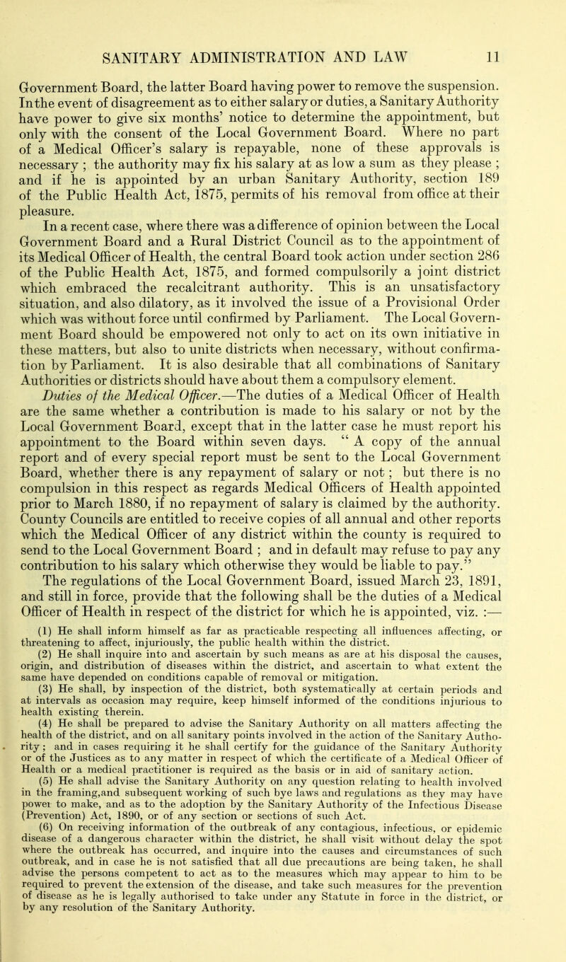 Government Board, the latter Board having power to remove the suspension. In the event of disagreement as to either salary or duties, a Sanitary Authority have power to give six months' notice to determine the appointment, but only with the consent of the Local Government Board. Where no part of a Medical Officer's salary is repayable, none of these approvals is necessary ; the authority may fix his salary at as low a sum as they please ; and if he is appointed by an urban Sanitary Authority, section 189 of the Public Health Act, 1875, permits of his removal from office at their pleasure. In a recent case, where there was a difference of opinion between the Local Government Board and a Rural District Council as to the appointment of its Medical Officer of Health, the central Board took action under section 286 of the Public Health Act, 1875, and formed compulsorily a joint district which embraced the recalcitrant authority. This is an unsatisfactory situation, and also dilatory, as it involved the issue of a Provisional Order which was without force until confirmed by Parliament. The Local Govern- ment Board should be empowered not only to act on its own initiative in these matters, but also to unite districts when necessary, without confirma- tion by Parliament. It is also desirable that all combinations of Sanitary Authorities or districts should have about them a compulsory element. Duties of the Medical Officer.—The duties of a Medical Officer of Health are the same whether a contribution is made to his salary or not by the Local Government Board, except that in the latter case he must report his appointment to the Board within seven days.  A copy of the annual report and of every special report must be sent to the Local Government Board, whether there is any repayment of salary or not; but there is no compulsion in this respect as regards Medical Officers of Health appointed prior to March 1880, if no repayment of salary is claimed by the authority. County Councils are entitled to receive copies of all annual and other reports which the Medical Officer of any district within the county is required to send to the Local Government Board ; and in default may refuse to pay any contribution to his salary which otherwise they would be liable to pay. The regulations of the Local Government Board, issued March 23, 1891, and still in force, provide that the following shall be the duties of a Medical Officer of Health in respect of the district for which he is appointed, viz. :— (1) He shall inform himself as far as practicable respecting all influences affecting, or threatening to affect, injuriously, the public health within the district. (2) He shall inquire into and ascertain by such means as are at his disposal the causes, origin, and distribution of diseases within the district, and ascertain to what extent the same have depended on conditions capable of removal or mitigation. (3) He shall, by inspection of the district, both systematically at certain periods and at intervals as occasion may require, keep himself informed of the conditions injurious to health existing therein. (4) He shall be prepared to advise the Sanitary Authority on all matters affecting the health of the district, and on all sanitary points involved in the action of the Sanitary Autho- rity ; and in cases requiring it he shall certify for the guidance of the Sanitary Authority or of the Justices as to any matter in respect of which the certificate of a Medical Officer of Health or a medical practitioner is required as the basis or in aid of sanitary action. (5) He shall advise the Sanitary Authority on any question relating to health involved in the framing,and subsequent working of such bye laws and regulations as they may have power to make, and as to the adoption by the Sanitary Authority of the Infectious Disease (Prevention) Act, 1890, or of any section or sections of such Act. (6) On receiving information of the outbreak of any contagious, infectious, or epidemic disease of a dangerous character within the district, he shall visit without delay the spot where the outbreak has occurred, and inquire into the causes and circumstances of such outbreak, and in case he is not satisfied that all due precautions are being taken, he shall advise the persons competent to act as to the measures which may appear to him to be required to prevent the extension of the disease, and take such measures for the prevention of disease as he is legally authorised to take under any Statute in force in the district, or by any resolution of the Sanitary Authority.