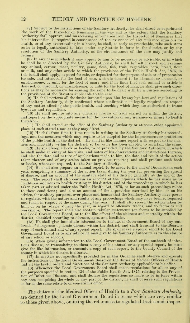 (7) Subject to the instructions of the Sanitary Authority, he shall direct or superintend the work of the Inspector of Nuisances in the way and to the extent that the Sanitary Authority shall approve, and on receiving information from the Inspector of Nuisances that his intervention is required in consequence of the existence of any nuisance injurious to health, or of any overcrowding in a house, he shall, as early as practicable, take such steps as he is legally authorised to take under any Statute in force in the district, or by any resolution of the Sanitrry Authority, as the circumstances of the case may justify and require. (8) In any case in which it may appear to him to be necessary or advisable, or in which he shall be so directed by the Sanitary Authority, he shall himself inspect and examine any animal, carcass, meat, poultry, game, flesh, fish, fruit, vegetables, corn, bread, flour or milk, and any other article to which the provisions of the Public Health Act, 1875, in this behalf shall apply, exposed for sale, or deposited for the purpose of sale or of preparation for sale, and intended for the food of man, which is deemed to be diseased, or unsound, or unwholesome, cr unfit for the food of man ; and if he finds that such animal or article is diseased, or unsound, or unwholesome, or unfit for the food of man, he shall give such direc- tions as may be necessary for causing the same to be dealt with by a Justice according to the provisions of the Statutes applicable to the case. (9) He shall perform all the duties imposed upon him by any bye-laws and regulations of the Sanitary Authority, duly confirmed where confirmation is legally required, in respect of any matter affecting the public health, and touching which they are authorised to frame bye-laws and regulations. (10) He shall inquire into any offensive process of trade carried on within the district, and report on the appropriate means for the prevention of any nuisance or injury to health therefrom. (11) He shall attend at the office of the Sanitary Authority or at some other appointed place, at such stated times as they may direct. (12) He shall from time to time report in writing to the Sanitary Authority his proceed- ings, and the measures which may require to be adopted for the improvement or protection of the public health in the district. He shall in like manner report with respect to the sick- ness and mortality within the district, so far as he has been enabled to ascertain the same. (13) He shall keep a book or books, to be provided by the Sanitary Authority, in which he shall make an entry of his visits, and notes of his observations and instructions thereon, and also the date and nature of applications made to him, the date and result of the action taken thereon and of any action taken on previous reports ; and shall produce such book or books, whenever required, to the Sanitary Authority. (14) He shall also prepare an annual report, to be made to the end of December in each year, comprising a summary of the action taken during the year for preventing the spread of disease, and an account of the sanitary state of his district generally at the end of the year. The report shall also contain an account of the inquiries which he has made as to conditions injurious to health existing in his district, and of the proceedings in which he has taken part cr advised under the Public Health Act, 1875, so far as such proceedings relate to those conditions ; and also an account of the supervision exercised by him, or on his advice, for sanitary purposes, over places and houses that the Sanitary Authority have power to regulate, with the nature and results of any proceedings which may have been so required and taken in respect of the same during the year. It shall also record the action taken by him, or on his advice, during the year, in regard to offensive trades, and to factories and workshops. The report shall also contain tabular statements (on forms to be supplied by the Local Government Board, or to the like effect) of the sickness and mortality within the district, classified according to diseases, ages, and localities. (15) He shall give immediate information to the Local Government Board of any out- break of dangerous epidemic disease within the district, and shall transmit to the Board a copy of each annual and of any special report. He shall make a special report to the Local Government Board as to any advice he may give to his Sanitary Authority as to the closure of any school or schools. (16) When giving information to the Local Government Board of the outbreak of infec- tious disease, or transmitting to them a copy of his annual or any special report, he must give the like information, or transmit a copy of such report, to the County Council of the county in which his district is situated. (17) In matters not specifically provided for in this Order he shall observe and execute the instructions of the Local Government Board on the duties of Medical Officers of Health and all the lawful orders and directions of the Sanitary Authority applicable to his office. (18) Whenever the Local Government Board shall make regulations for all or any of the purposes specified in section 134 of the Public Health Act, 1875, relating to the Preven- tion of Infectious Diseases, and shall declare the regulations so mac e to be in force within any area comprising the whole or any part of the district, he shall observe such regulations so far as the same relate to or concern his office. The duties of the Medical Officer of Health to a Port Sanitary Authority are defined by the Local Government Board in terms which are very similar to those given above, omitting the references to regulated trades and inspec-