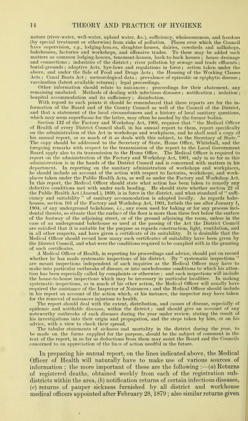 nature (river-water, well-water, upland water, &c.), sufficiency, wliolesomeness, and freedom (by special treatment or otherwise) from risks of pollution. Places over which the Council have supervision, e.g., lodging-houses, slaughter-houses, dairies, cowsheds and milkshops, bakehouses, factories and workshops, and offensive trades. To these may be added such matters as common lodging-houses, tenement-houses, back-to-back houses ; house drainage and connections ; industries of the district; river pollution by sewage and trade effluents ; burial-grounds ; adoptive Acts, bye-laws and regulations in force ; action taken under the above, and under the Sale of Food and Drugs Acts ; the Housing of the Working Classes Acts ; Canal Boats Act; meteorological data ; prevalence of epizootic or epiphytic disease ; vaccination (latest available returns); legal proceedings. Other information should relate to nuisances ; proceedings for their abatement, any remaining unabated. Methods of dealing with infectious diseases ; notification ; isolation ; hospital accommodation and its sufficiency ; disinfection. With regard to such points it should be remembered that these reports are for the in- formation of the Board and of the County Council as well of the Council of the District, and that a statement of the local circumstances and a history of local sanitary questions, which may seem superfluous for the latter, may often be needed by the former bodies. Section 132 of the Factory and Workshop Act, 1901, requires that  the Medical Officer of Health of every District Council shall, in his annual report to them, report specifically on the administration of this Act in workshops and workplaces, and he shall send a copy of his annual report, or so much of it as deals with this subject, to the Secretary of State. The copy should be addressed to the Secretary of State, Home Office, Whitehall, and the foregoing remarks with respect to the transmission of the report to the Local Government Board apply also to its transmission to the Home Office. The Medical Officer is required to report on the administration of the Factory and Workshop Act, 1901, only in so far as this administration is in the hands of the District Council and is concerned with matters in his department. In reporting on the sanitary administration of workshops and workplaces, he should include an account of the action with respect to factories, workshops, and work- places taken under the Public Health Acts, as well as under the Factory and Workshop Act. In this report, the Medical Officer should state what action has been taken to remedy any defective conditions met with under each heading. He should state whether section 22 of the Public Health Act (Amend.), 1890, is in force in the district, and what standard of  suffi- ciency and suitability  of sanitary accommodation is adopted locally. As regards bake- houses, section 101 of the Factory and Workshop Act, 1901, forbids the use after January 1, 1904, of any underground bakehouse, i.e., any room used for baking or for any process inci- dental thereto, so situate that the surface of the floor is more than three feet below the srurface of the footway of the adjoining street, or of the ground adjoining the room, unless in the case of an underground bakehouse so used at the passing of the Act the District Council are satisfied that it is suitable for the purpose as regards construction, light, ventilation, and in all other respects, and have given a certificate of its suitability. It is desirable that the Medical Officer should record how many such certificates of suitability have been given by the District Council, and what were the conditions required to be complied with in the granting of such certificates. A Medical Officer of Health, in reporting his proceedings and advice, should put on record whether he has made systematic inspections of his district. By  systematic inspections  are meant inspections independent of buch inquiries as the Medical Officer may have to make into particular outbreaks of disease, or into unwholesome conditions to which his atten- tion has been especially called by complaints or otherwise ; and such inspections will include the house-to-house inspections which may be necessary in particular localities. In making sj^stematic inspections, as in much of his other action, the Medical Officer will usually have required the assistance of the Inspector of Nuisances ; and the Medical Officer should include in his report an account of the action which, at his instance, the inspector may have taken for the removal of nuisances injurious to health. The report should deal with the extent, distribution, and causes of disease, especially of epidemic and notifiable diseases, within the district; and should give an accoimt of any noteworthy outbreaks of such diseases during the year under review, stating the result of his investigations into their origin and propagation, and the steps taken by him, or on his advice, with a view to check their spread. The tabular statements of sickness and mortality in the district during the year, to be made on the forms supplied for the purpose, should be the subject of comment in the text of the report, in so far as deductions from them may assist the Board and the Councils concerned to an appreciation of the linas of action needful in the future. In preparing his annual report, on the lines indicated above, the Medical Officer of Health will naturally have to make use of various sources of information ; the more important of these are the following :—(a) Returns of registered deaths, obtained weekly from each of the registration sub- districts within the area, (h) notification returns of certain infectious diseases, (c) returns of pauper sickness furnished by all district and workhouse medical officers appointed after February 28,1879 ; also similar returns given