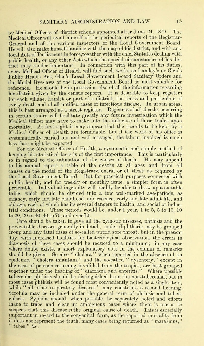 by Medical Officers of district schools appointed after June 24, 1879. The Medical Officer will avail himself of the periodical reports of the Registrar- General and of the various inspectors of the Local Government Board. He will also make himself familiar with the map of his district, and with any local Acts of Parliament in force,together with the chief Statutes dealing with public health, or any other Acts which the special circumstances of his dis- trict may render important. In connection with this part of his duties, every Medical Officer of Health will find such works as Lumley's or Glen's Public Health Act, Glen's Local Government Board Sanitary Orders and the Model Bye-laws of the Local Government Board as most valuable for reference. He should be in possession also of all the information regarding his district given by the census reports. It is desirable to keep registers for each village, hamlet or part of a district, the dates and particulars of every death and of all notified cases of infectious disease. In urban areas, this is best arranged as a street register. Registers of all deaths occurring in certain trades will facilitate greatly any future investigation which the Medical Officer may have to make into the influence of those trades upon mortality. At first sight it may appear that the records to be kept by a Medical Officer of Health are formidable, but if the work of his office is systematically carried out and well arranged, the labour involved is much less than might be expected. For the Medical Officer of Health, a systematic and simple method of keeping his statistical facts is of the first importance. This is particularly so in regard to the tabulation of the causes of death. He may append to his annual report a table of the deaths at all ages and from all causes on the model of the Registrar-General or of those as required by the Local Government Board. But for practical purposes connected with public health, and for weekly or monthly issue, a simpler form is often preferable. Individual ingenuity will readily be able to draw up a suitable table, which should be divided into a few well-marked age-periods, as infancy, early and late childhood, adolescence, early and late adult hfe, and old age, each of which has its several dangers to health, and social or indus- trial conditions. These periods would be, under 1 year, 1 to 5, 5 to 10, 10 to 20, 20 to 40, 40 to 70, and over 70. Care should be taken to give all the zymotic diseases, phthisis and the preventable diseases generally in detail; under diphtheria may be grouped croup and any fatal cases of so-called putrid sore throat, but in the present day, with increased facilities for bacteriological observation, the errors in diagnosis of these cases should be reduced to a minimum; in any case where doubt exists, a short explanatory note in the column of remarks should be given. So also  cholera  when reported in the absence of an epidemic,  cholera infantum, and the so-called  dysentery, except in the case of persons returning invalided from the tropics, are best grouped together under the heading of  diarrhoea and enteritis. Where possible tubercular phthisis should be distinguished from the non-tubercular, but in most cases phthisis will be found most conveniently noted as a single item, while  all other respiratory diseases  may constitute a second heading. Scrofula may be included under the general term of phthisis and tuber- culosis. Syphilis should, when possible, be separately noted and efforts made to trace and clear up ambiguous cases where there is reason to suspect that this disease is the original cause of death. This is especially important in regard to the congenital form, as the reported mortality from it does not represent the truth, many cases being returned as  marasmus,  tabes, &c.