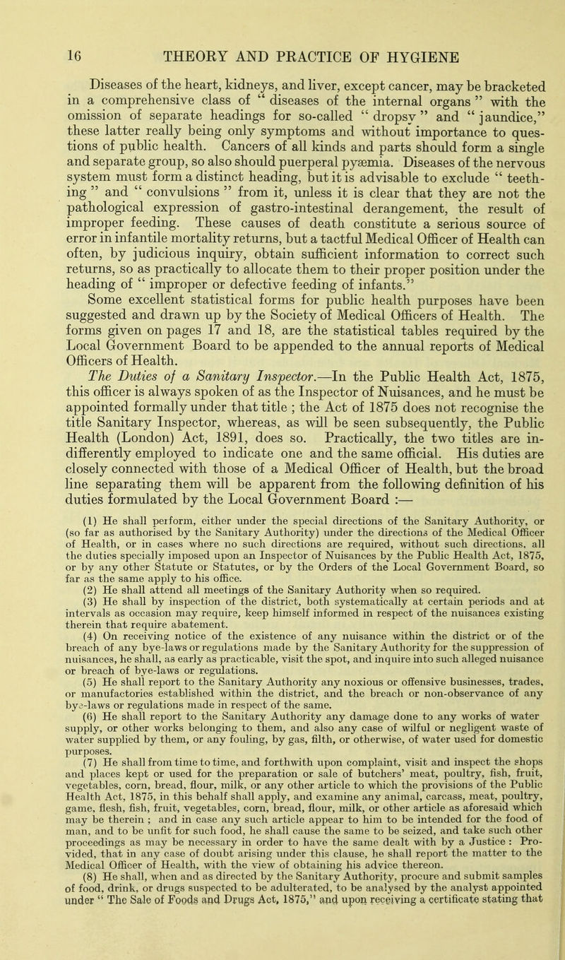 Diseases of the heart, kidneys, and liver, except cancer, may be bracketed in a comprehensive class of  diseases of the internal organs  with the omission of separate headings for so-called dropsy and jaundice, these latter really being only symptoms and without importance to ques- tions of public health. Cancers of all kinds and parts should form a single and separate group, so also should puerperal pyaemia. Diseases of the nervous system must form a distinct heading, but it is advisable to exclude  teeth- ing  and  convulsions  from it, unless it is clear that they are not the pathological expression of gastro-intestinal derangement, the result of improper feeding. These causes of death constitute a serious source of error in infantile mortality returns, but a tactful Medical Officer of Health can often, by judicious inquiry, obtain sufficient information to correct such returns, so as practically to allocate them to their proper position under the heading of  improper or defective feeding of infants. Some excellent statistical forms for public health purposes have been suggested and drawn up by the Society of Medical Officers of Health. The forms given on pages 17 and 18, are the statistical tables required by the Local Government Board to be appended to the annual reports of Medical Officers of Health. The Duties of a Sanitary Inspector.—In the Public Health Act, 1875, this officer is always spoken of as the Inspector of Nuisances, and he must be appointed formally under that title ; the Act of 1875 does not recognise the title Sanitary Inspector, whereas, as will be seen subsequently, the Public Health (London) Act, 1891, does so. Practically, the two titles are in- differently employed to indicate one and the same official. His duties are closely connected with those of a Medical Officer of Health, but the broad line separating them will be apparent from the following definition of his duties formulated by the Local Government Board :— (1) He shall perform, either under the special directions of the Sanitary Authority, or (so far as authorised by the Sanitary Authority) under the directions of the Medical Officer of Health, or in cases where no such directions are required, without such directions, all the duties specially imposed upon an Inspector of Nuisances by the Public Health Act, 1875, or by any other Statute or Statutes, or by the Orders of the Local Government Board, so far as the same apply to his office. (2) He shall attend all meetings of the Sanitary Authority when so required. (3) He shall by inspection of the district, both systematically at certain periods and at intervals as occasion may require, keep himself informed in respect of the nuisances existing therein that require abatement. (4) On receiving notice of the existence of any nuisance within the district or of the breach of any bye-laws or regulations made by the Sanitary Authority for the suppression of nuisances, he shall, as early as practicable, visit the spot, and inquire into such alleged nuisance or breach of bye-laws or regulations. (5) He shall report to the Sanitary Authority any noxious or offensive businesses, trades, or manufactories established within the district, and the breach or non-observance of any bya-laws or regulations made in respect of the same. (6) He shall report to the Sanitary Authority any damage done to any works of water supply, or other works belonging to them, and also any case of wilful or negligent waste of water supplied by them, or any fouling, by gas, filth, or otherwise, of water used for domestic jjurposes. (7) He shall from time to time, and forthwith upon complaint, visit and mspect the shops and places kept or used for the preparation or sale of butchers' meat, poultry, fish, fruit, vegetables, corn, bread, flour, milk, or any other article to which the provisions of the Public Health Act, 1875, in this behalf shall apply, and examine any animal, carcass, meat, poultry, game, flesh, fish, fruit, vegetables, corn, bread, flour, milk, or other article as aforesaid which may be therein ; and in case any such article appear to him to be intended for the food of man, and to be unfit for such food, he shall cause the same to be seized, and take such other proceedings as may be necessary in order to have the same dealt with by a Justice : Pro- vided, that in any case of doubt arising under this clause, he shall report the matter to the Medical Officer of Health, with the view of obtaining his advice thereon. (8) He shall, when and as directed by the Sanitary Authority, procure and submit samples of food, drink, or drugs suspected to be adulterated, to be analysed by the analyst appointed under  The Sale of Fogdg and Prugs Act, 1875, and upon receiving a certificate stating that