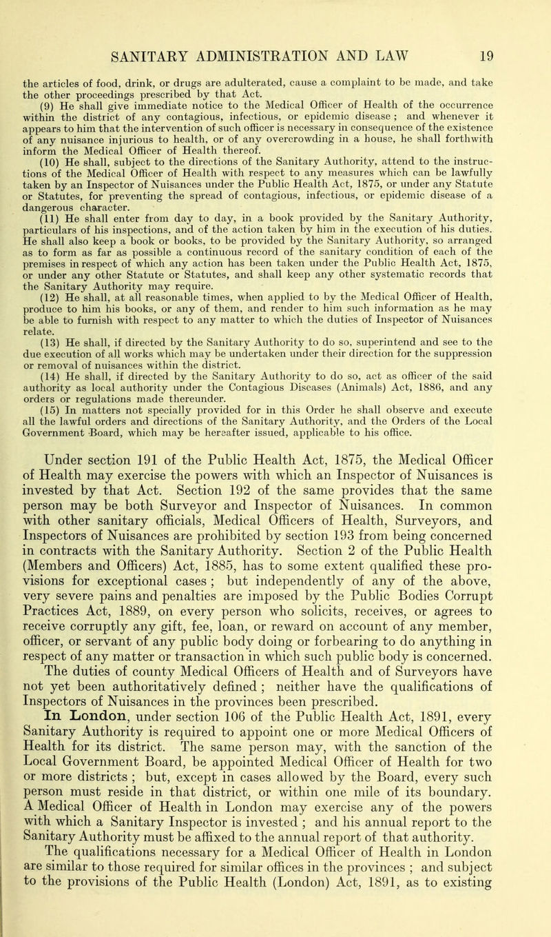 the articles of food, drink, or drugs are adulterated, cause a complaint to be made, and take the other proceedings prescribed by that Act. (9) He shall give immediate notice to the Medical Officer of Health of the occurrence within the district of any contagious, infectious, or epidemic disease ; and whenever it appears to him that the intervention of such officer is necessary in consequence of the existence of any nuisance injurious to health, or of any overcrowding in a house, he shall forthwith inform the Medical Officer of Health thereof. (10) He shall, subject to the directions of the Sanitary Authority, attend to the instruc- tions of the Medical Officer of Health with respect to any measures which can be lawfully taken by an Inspector of Nuisances under the Public Health Act, 1875, or under any Statute or Statutes, for preventing the spread of contagious, infectious, or epidemic disease of a dangerous character. (11) He shall enter from day to day, in a book provided by the Sanitary Authority, particulars of his inspections, and of the action taken by him in the execution of his duties. He shall also keep a book or books, to be provided by the Sanitary Authority, so arranged as to form as far as possible a continuous record of the sanitary condition of each of the premises in respect of which any action has been taken under the Public Health Act, 1875, or under any other Statute or Statutes, and shall keep any other systematic records that the Sanitary Authority may require. (12) He shall, at all reasonable times, when applied to by the Medical Officer of Health, produce to him his books, or any of them, and render to him such information as he may be able to furnish with respect to any matter to which the duties of Inspector of Nuisances relate. (13) He shall, if directed by the Sanitary Authority to do so, superintend and see to the due execution of all works which may be undertaken under their direction for the suppression or removal of nuisances within the district. (14) He shall, if directed by the Sanitary Authority to do so, act as officer of the said authority as local authority under the Contagious Diseases (Animals) Act, 1886, and any orders or regulations made thereunder. (15) In matters not specially provided for in this Order he shall observe and execute all the lawful orders and directions of the Sanitary Authority, and the Orders of the Local Government Board, which may be hereafter issued, applicable to his office. Under section 191 of the Public Health Act, 1875, the Medical Officer of Health may exercise the powers with which an Inspector of Nuisances is invested by that Act. Section 192 of the same provides that the same person may be both Surveyor and Inspector of Nuisances. In common with other sanitary officials. Medical Officers of Health, Surveyors, and Inspectors of Nuisances are prohibited by section 193 from being concerned in contracts with the Sanitary Authority. Section 2 of the Public Health (Members and Officers) Act, 1885, has to some extent qualified these pro- visions for exceptional cases ; but independently of any of the above, very severe pains and penalties are imposed by the Pubhc Bodies Corrupt Practices Act, 1889, on every person who solicits, receives, or agrees to receive corruptly any gift, fee, loan, or reward on account of any member, officer, or servant of any public body doing or forbearing to do anything in respect of any matter or transaction in which such public body is concerned. The duties of county Medical Officers of Health and of Surveyors have not yet been authoritatively defined ; neither have the qualifications of Inspectors of Nuisances in the provinces been prescribed. In London, under section 106 of the Public Health Act, 1891, every Sanitary Authority is required to appoint one or more Medical Officers of Health for its district. The same person may, with the sanction of the Local Government Board, be appointed Medical Officer of Health for two or more districts ; but, except in cases allowed by the Board, every such person must reside in that district, or within one mile of its boundary. A Medical Officer of Health in London may exercise any of the powers with which a Sanitary Inspector is invested ; and his annual report to the Sanitary Authority must be affixed to the annual report of that authority. The qualifications necessary for a Medical Officer of Health in London are similar to those required for similar offices in the provinces ; and subject to the provisions of the Public Health (London) Act, 1891, as to existing