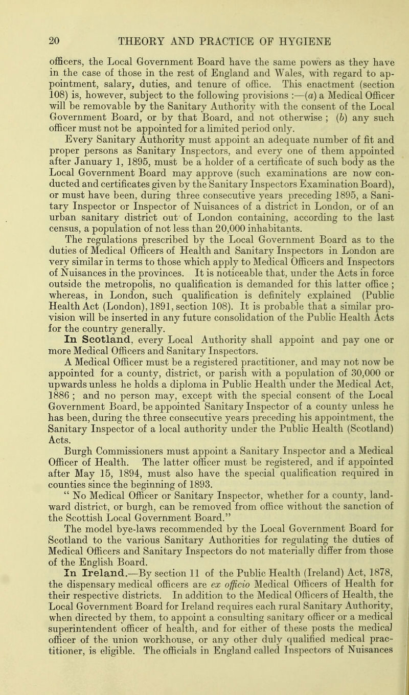 officers, the Local Government Board have the same powers as they have in the case of those in the rest of England and Wales, with regard to ap- pointment, salary, duties, and tenure of office. This enactment (section 108) is, however, subject to the following provisions :—(a) sl Medical Officer will be removable by the Sanitary Authority with the consent of the Local Government Board, or by that Board, and not otherwise ; (b) any such officer must not be appointed for a limited period only. Every Sanitary Authority must appoint an adequate number of fit and proper persons as Sanitary Inspectors, and every one of them appointed after January 1, 1895, must be a holder of a certificate of such body as the Local Government Board may approve (such examinations are now con- ducted and certificates given by the Sanitary Inspectors Examination Board), or must have been, during three consecutive years preceding 1895, a Sani- tary Inspector or Inspector of Nuisances of a district in London, or of an urban sanitary district out of London containing, according to the last census, a population of not less than 20,000 inhabitants. The regulations prescribed by the Local Government Board as to the duties of Medical Officers of Health and Sanitary Inspectors in London are very similar in terms to those which apply to Medical Officers and Inspectors of Nuisances in the provinces. It is noticeable that, under the Acts in force outside the metropolis, no qualification is demanded for this latter office ; whereas, in London, such qualification is definitely explained (Public Health Act (London), 1891, section 108). It is probable that a similar pro- vision will be inserted in any future consolidation of the Public Health Acts for the country generally. In Scotland, every Local Authority shall appoint and pay one or more Medical Officers and Sanitary Inspectors. A Medical Officer must be a registered practitioner, and may not now be appointed for a county, district, or parish with a population of 30,000 or upwards unless he holds a diploma in Public Health under the Medical Act, 1886 ; and no person may, except with the special consent of the Local Government Board, be appointed Sanitary Inspector of a county unless he has been, during the three consecutive years preceding his appointment, the Sanitary Inspector of a local authority under the Public Health (Scotland) Acts. Burgh Commissioners must appoint a Sanitary Inspector and a Medical Officer of Health. The latter officer must be registered, and if appointed after May 15, 1894, must also have the special qualification required in counties since the beginning of 1893.  No Medical Officer or Sanitary Inspector, whether for a county, land- ward district, or burgh, can be removed from office without the sanction of the Scottish Local Government Board. The model bye-laws recommended by the Local Government Board for Scotland to the various Sanitary Authorities for regulating the duties of Medical Officers and Sanitary Inspectors do not materially differ from those of the English Board. In Ireland.—By section 11 of the Public Health (Ireland) Act, 1878, the dispensary medical officers are ex officio Medical Officers of Health for their respective districts. In addition to the Medical Officers of Health, the Local Government Board for Ireland requires each rural Sanitary Authority, when directed by them, to appoint a consulting sanitary officer or a medical superintendent officer of health, and for either of these posts the medicaJ officer of the union workhouse, or any other duly qualified medical prac- titioner, is eligible. The officials in England called Inspectors of Nuisances