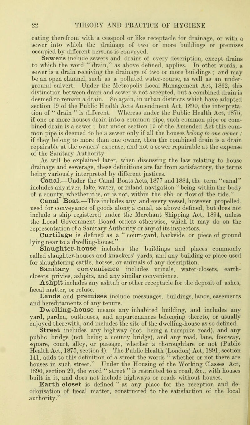 eating therefrom with a cesspool or like receptacle for drainage, or with a sewer into which the drainage of two or more buildings or premises occupied by different persons is conveyed. Sewers include sewers and drains of every description, except drains to which the word drain, as above defined, applies. In other words, a sewer is a drain receiving the drainage of two or more buildings ; and may be an open channel, such as a polluted water-course, as well as an under- ground culvert. Under the Metropolis Local Management Act, 1862, this distinction between drain and sewer is not accepted, but a combined drain is deemed to remain a drain. So again, in urban districts which have adopted section 19 of the Public Health Acts Amendment Act, 1890, the interpreta- tion of drain is different. Whereas under the Public Health Act, 1875, if one or more houses drain into a common pipe, such common pipe or com- bined drain is a sewer ; but under section 19 of the Amended Act this com- mon pipe is deemed to be a sewer only if all the houses belong to one owner ; if they belong to more than one owner, then the combined drain is a drain repairable at the owners' expense, and not a sewer repairable at the expense of the Sanitary Authority. As will be explained later, when discussing the law relating to house drainage and sewerage, these definitions are far from satisfactory, the terms being variously interpreted by different justices. Canal.—Under the Canal Boats Acts, 1877 and 1884, the term canal includes any river, lake, water, or inland navigation being Avithinthe body of a county, whether it is, or is not, within the ebb or flow of the tide. Canal Boat.—This includes any and every vessel, however propelled, used for conveyance of goods along a canal, as above defined, but does not include a ship registered under the Merchant Shipping Act, 1894, unless the Local Government Board orders otherwise, which it may do on the representation of a Sanitary Authority or any of its inspectors. Curtilage is defined as a court-yard, backside or piece of ground lying near to a dwelling-house. Slaughter-house includes the buildings and places commonly called slaughter-houses and knackers' yards, and any building or place used for slaughtering cattle, horses, or animals of any description. Sanitary convenience inclades urinals, water-closets, earth- closets, privies, ashpits, and any similar convenience. Ashpit includes any ashtub or other receptacle for the deposit of ashes, faecal matter, or refuse. Lands and premises include messuages, buildings, lands, easements and hereditaments of any tenure. Dwelling-house means any inhabited building, and includes any yard, garden, outhouses, and appurtenances belonging thereto, or usually enjoyed therewith, and includes the site of the dwelling-house as so defined. Street includes any highway (not being a turnpike road), and any public bridge (not being a county bridge), and any road, lane, footway, square, court, alley, or passage, whether a thoroughfare or not (Public Health Act, 1875, section 4). The PubHc Health (London) Act, 1891, section 141, adds to this definition of a street the words whether or not there are houses in such street. Under the Housing of the Working Classes Act, 1890, section 29, the word street is restricted to a road, &c., with houses built in it, and does not include highways or roads without houses. Earth-closet is defined as any place for the reception and de- odorisation of faecal matter, constructed to the satisfaction of the local authority.