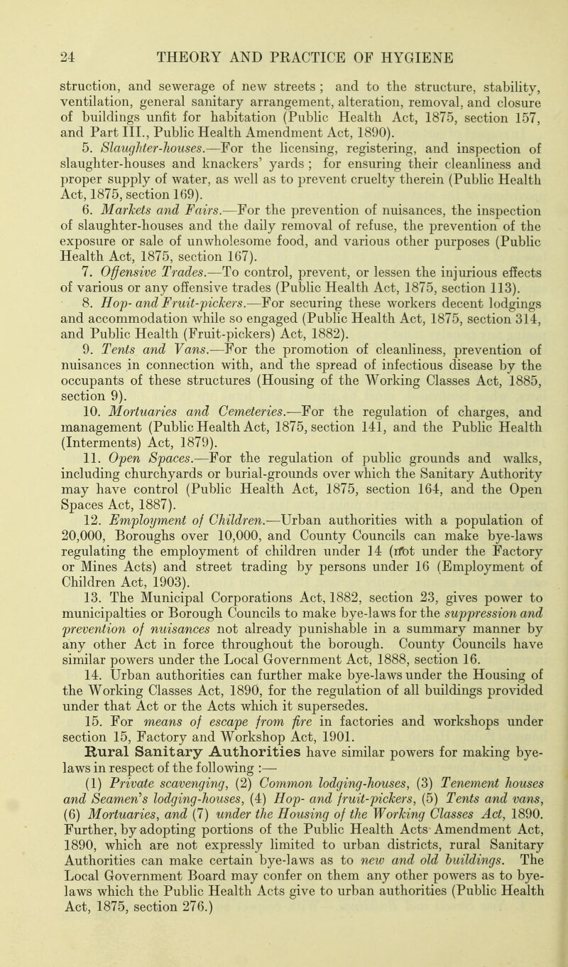 struction, and sewerage of new streets ; and to the structure, stability, ventilation, general sanitary arrangement, alteration, removal, and closure of buildings unfit for habitation (Public Health Act, 1875, section 157, and Part III., Public Health Amendment Act, 1890). 5. Slaughter-houses.—For the licensing, registering, and inspection of slaughter-houses and knackers' yards ; for ensuring their cleanliness and proper supply of water, as well as to prevent cruelty therein (Public Health Act, 1875, section 169). 6. Markets and Fairs.—For the prevention of nuisances, the inspection of slaughter-houses and the daily removal of refuse, the prevention of the exposure or sale of unwholesome food, and various other purposes (Public Health Act, 1875, section 167). 7. O'ffensive Trades.—To control, prevent, or lessen the injurious eflects of various or any offensive trades (Public Health Act, 1875, section 113). 8. Hoj)- and Fruit-pickers.—For securing these workers decent lodgings and accommodation while so engaged (Public Health Act, 1875, section 314, and Public Health (Fruit-pickers) Act, 1882). 9. Tents and Vans.—For the promotion of cleanliness, prevention of nuisances in connection with, and the spread of infectious disease by the occupants of these structures (Housing of the Working Classes Act, 1885, section 9). 10. Mortuaries and Cemeteries.—^oi the regulation of charges, and management (Public Health Act, 1875, section 141, and the Public Health (Interments) Act, 1879). 11. Open Spaces.—For the regulation of public grounds and walks, including churchyards or burial-grounds over which the Sanitary Authority may have control (Public Health Act, 1875, section 164, and the Open Spaces Act, 1887). 12. Employment of Children.—Urban authorities with a population of 20,000, Boroughs over 10,000, and County Councils can make bye-laws regulating the employment of children under 14 (ifot under the Factory or Mines Acts) and street trading by persons under 16 (Employment of Children Act, 1903). 13. The Municipal Corporations Act, 1882, section 23, gives power to municipalties or Borough Councils to make bye-laws for the suppression and prevention of nuisances not already punishable in a summary manner by any other Act in force throughout the borough. County Councils have similar powers under the Local Government Act, 1888, section 16. 14. Urban authorities can further make bye-laws under the Housing of the Working Classes Act, 1890, for the regulation of all buildings provided under that Act or the Acts which it supersedes. 15. For means of escape from fire in factories and workshops under section 15, Factory and Workshop Act, 1901. Kural Sanitary Authorities have similar powers for making bye- laws in respect of the following :— (1) Private scavenging, (2) Common lodging-houses, (3) Tenement houses and Seamen's lodging-houses, (4) Hop- and fruit-pickers, (5) Tents and vans, (6) Mortuaries, and (7) under the Housing of the Working Classes Act, 1890. Further, by adopting portions of the Public Health Acts Amendment Act, 1890, which are not expressly limited to urban districts, rural Sanitary Authorities can make certain bye-laws as to new and old buildings. The Local Government Board may confer on them any other powers as to bye- laws which the Public Health Acts give to urban authorities (Public Health Act, 1875, section 276.)