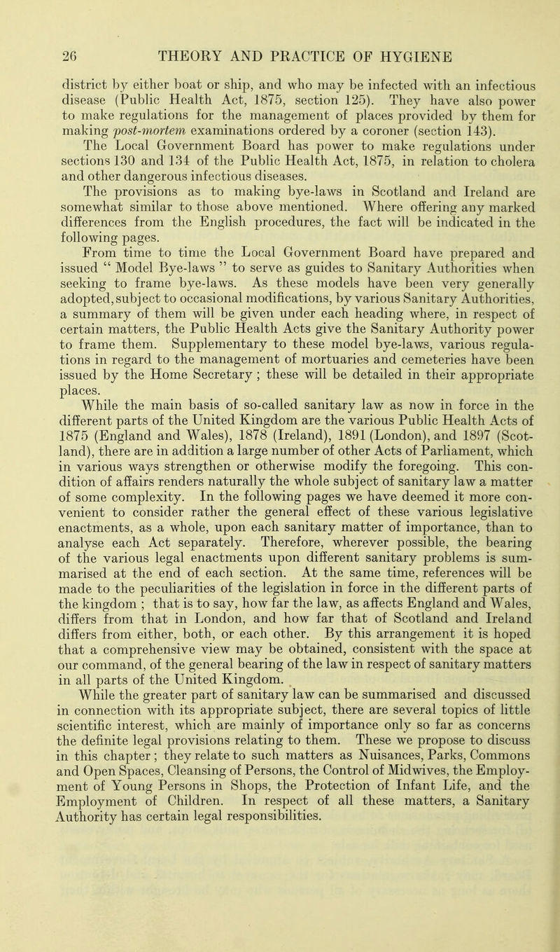 district by either boat or ship, and who may be infected with an infectious disease (Public Health Act, 1875, section 125). They have also power to make regulations for the management of places provided by them for making fost-mortem examinations ordered by a coroner (section 143). The Local Government Board has power to make regulations under sections 130 and 134 of the Public Health Act, 1875, in relation to cholera and other dangerous infectious diseases. The provisions as to making bye-laws in Scotland and Ireland are somewhat similar to those above mentioned. Where offering any marked differences from the English procedures, the fact will be indicated in the following pages. From time to time the Local Government Board have prepared and issued  Model Bye-laws  to serve as guides to Sanitary Authorities when seeking to frame bye-laws. As these models have been very generally adopted,subject to occasional modifications, by various Sanitary Authorities, a summary of them will be given under each heading where, in respect of certain matters, the Public Health Acts give the Sanitary Authority power to frame them. Supplementary to these model bye-laws, various regula- tions in regard to the management of mortuaries and cemeteries have been issued by the Home Secretary; these will be detailed in their appropriate places. While the main basis of so-called sanitary law as now in force in the different parts of the United Kingdom are the various Public Health Acts of 1875 (England and Wales), 1878 (Ireland), 1891 (London), and 1897 (Scot- land), there are in addition a large number of other Acts of Parliament, which in various ways strengthen or otherwise modify the foregoing. This con- dition of affairs renders naturally the whole subject of sanitary law a matter of some complexity. In the following pages we have deemed it more con- venient to consider rather the general effect of these various legislative enactments, as a whole, upon each sanitary matter of importance, than to analyse each Act separately. Therefore, wherever possible, the bearing of the various legal enactments upon different sanitary problems is sum- marised at the end of each section. At the same time, references will be made to the peculiarities of the legislation in force in the different parts of the kingdom ; that is to say, how far the law, as affects England and Wales, differs from that in London, and how far that of Scotland and Ireland differs from either, both, or each other. By this arrangement it is hoped that a comprehensive view may be obtained, consistent with the space at our command, of the general bearing of the law in respect of sanitary matters in all parts of the United Kingdom. While the greater part of sanitary law can be summarised and discussed in connection with its appropriate subject, there are several topics of little scientific interest, which are mainly of importance only so far as concerns the definite legal provisions relating to them. These we propose to discuss in this chapter; they relate to such matters as Nuisances, Parks, Commons and Open Spaces, Cleansing of Persons, the Control of Midwives, the Employ- ment of Young Persons in Shops, the Protection of Infant Life, and the Employment of Children. In respect of all these matters, a Sanitary Authority has certain legal responsibilities.