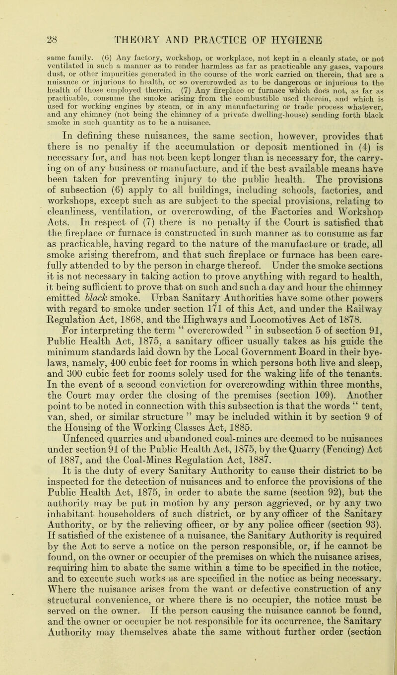 same family. (6) Any factory, workshop, or workplace, not kept in a cleanly state, or not ventilated in such a manner as to render harmless as far as practicable any gases, vapours dust, or other impurities generated in the course of the work carried on therein, that are a nuisance or injurious to health, or so overcrowded as to be dangerous or injurious to the health of those employed therein. (7) Any fireplace or furnace which does not, as far as practicable, consume the smoke arising from the combustible used therein, and which is used for working engines by steam, or in any manufacturing or trade process whatever, and any chimney (not being the chimney of a private dwelling-house) sending forth black smoke in such quantity as to be a nuisance. In defining these naisances, tlie same section, however, provides that there is no penalty if the accumulation or deposit mentioned in (4) is necessary for, and has not been kept longer than is necessary for, the carry- ing on of any business or manufacture, and if the best available means have been taken for preventing injury to the public health. The provisions of subsection (6) apply to all buildings, including schools, factories, and workshops, except such as are subject to the special provisions, relating to cleanliness, ventilation, or overcrowding, of the Factories and Workshop Acts. In respect of (7) there is no penalty if the Court is satisfied that the fireplace or furnace is constructed in such manner as to consume as far as practicable, having regard to the nature of the manufacture or trade, all smoke arising therefrom, and that such fireplace or furnace has been care- fully attended to by the person in charge thereof. Under the smoke sections it is not necessary in taking action to prove anything with regard to health, it being sufficient to prove that on such and such a day and hour the chimney emitted hlack smoke. Urban Sanitary Authorities have some other powers with regard to smoke under section 171 of this Act, and under the Railway Regulation Act, 1868, and the Highways and Locomotives Act of 1878. For interpreting the term  overcrowded  in subsection 5 of section 91, Public Health Act, 1875, a sanitary officer usually takes as his guide the minimum standards laid down by the Local Grovernment Board in their bye- laws, namely, 400 cubic feet for rooms in which persons both live and sleep, and 300 cubic feet for rooms solely used for the waking life of the tenants. In the event of a second conviction for overcrowding within three months, the Court may order the closing of the premises (section 109). Another point to be noted in connection with this subsection is that the words  tent, van, shed, or similar structure  may be included within it by section 9 of the Housing of the Working Classes Act, 1885. Unfenced quarries and abandoned coal-mines are deemed to be nuisances under section 91 of the Public Health Act, 1875, by the Quarry (Fencing) Act of 1887, and the Coal-Mines Regulation Act, 1887. It is the duty of every Sanitary Authority to cause their district to be inspected for the detection of nuisances and to enforce the provisions of the Public Health Act, 1875, in order to abate the same (section 92), but the authority may be put in motion by any person aggrieved, or by any two inhabitant householders of such district, or by any officer of the Sanitary Authority, or by the relieving officer, or by any police officer (section 93). If satisfied of the existence of a nuisance, the Sanitary Authority is required by the Act to serve a notice on the person responsible, or, if he cannot be found, on the owner or occupier of the premises on which the nuisance arises, requiring him to abate the same within a time to be specified in the notice, and to execute such works as are specified in the notice as being necessary. Where the nuisance arises from the want or defective construction of any structural convenience, or where there is no occupier, the notice must be served on the owner. If the person causing the nuisance cannot be found, and the owner or occupier be not responsible for its occurrence, the Sanitary Authority may themselves abate the same without further order (section