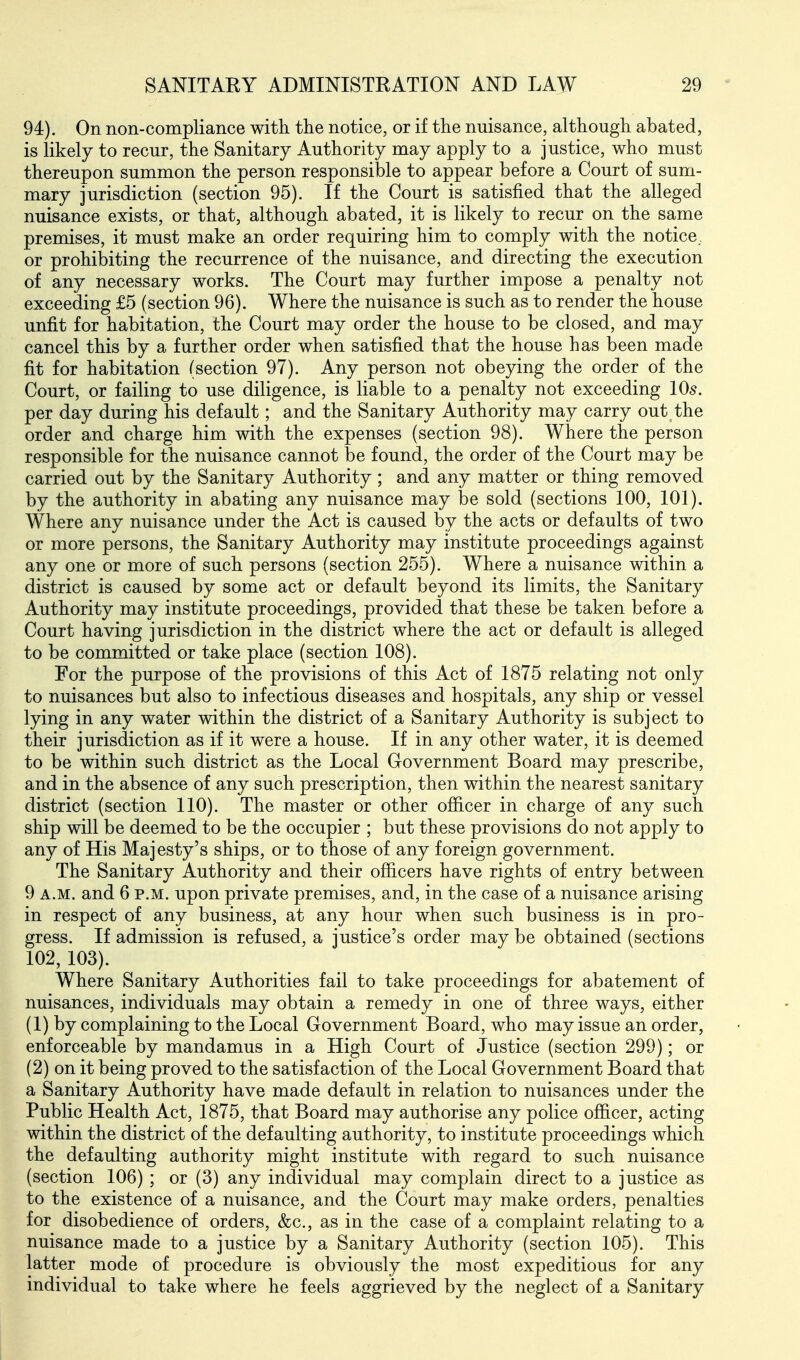 94). On non-compliance with, the notice, or if the nuisance, although abated, is likely to recur, the Sanitary Authority may apply to a justice, who must thereupon summon the person responsible to appear before a Court of sum- mary jurisdiction (section 95). If the Court is satisfied that the alleged nuisance exists, or that, although abated, it is likely to recur on the same premises, it must make an order requiring him to comply with the notice or prohibiting the recurrence of the nuisance, and directing the execution of any necessary works. The Court may further impose a penalty not exceeding £5 (section 96). Where the nuisance is such as to render the house unfit for habitation, the Court may order the house to be closed, and may cancel this by a further order when satisfied that the house has been made fit for habitation (section 97). Any person not obeying the order of the Court, or failing to use diligence, is liable to a penalty not exceeding 10^. per day during his default; and the Sanitary Authority may carry out the order and charge him with the expenses (section 98). Where the person responsible for the nuisance cannot be found, the order of the Court may be carried out by the Sanitary Authority ; and any matter or thing removed by the authority in abating any nuisance may be sold (sections 100, 101). Where any nuisance under the Act is caused by the acts or defaults of two or more persons, the Sanitary Authority may institute proceedings against any one or more of such persons (section 255). Where a nuisance within a district is caused by some act or default beyond its limits, the Sanitary Authority may institute proceedings, provided that these be taken before a Court having jurisdiction in the district where the act or default is alleged to be committed or take place (section 108). For the purpose of the provisions of this Act of 1875 relating not only to nuisances but also to infectious diseases and hospitals, any ship or vessel lying in any water within the district of a Sanitary Authority is subject to their jurisdiction as if it were a house. If in any other water, it is deemed to be within such district as the Local Government Board may prescribe, and in the absence of any such prescription, then within the nearest sanitary district (section 110). The master or other officer in charge of any such ship will be deemed to be the occupier ; but these provisions do not apply to any of His Majesty's ships, or to those of any foreign government. The Sanitary Authority and their officers have rights of entry between 9 A.M. and 6 p.m. upon private premises, and, in the case of a nuisance arising in respect of any business, at any hour when such business is in pro- gress. If admission is refused, a justice's order may be obtained (sections 102, 103). Where Sanitary Authorities fail to take proceedings for abatement of nuisances, individuals may obtain a remedy in one of three ways, either (1) by complaining to the Local Government Board, who may issue an order, enforceable by mandamus in a High Court of Justice (section 299); or (2) on it being proved to the satisfaction of the Local Government Board that a Sanitary Authority have made default in relation to nuisances under the Public Health Act, 1875, that Board may authorise any police officer, acting within the district of the defaulting authority, to institute proceedings which the defaulting authority might institute with regard to such nuisance (section 106) ; or (3) any individual may complain direct to a justice as to the existence of a nuisance, and the Court may make orders, penalties for disobedience of orders, &c., as in the case of a complaint relating to a nuisance made to a justice by a Sanitary Authority (section 105). This latter mode of procedure is obviously the most expeditious for any individual to take where he feels aggrieved by the neglect of a Sanitary