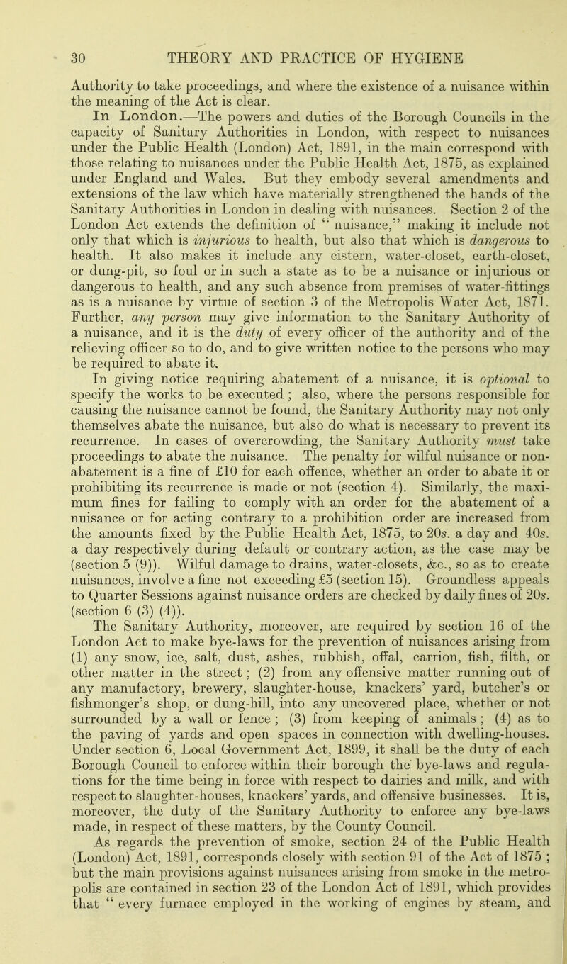 Authority to take proceedings, and where the existence of a nuisance within the meaning of the Act is clear. In London.—The powers and duties of the Borough Councils in the capacity of Sanitary Authorities in London, with respect to nuisances under the Public Health (London) Act, 1891, in the main correspond with those relating to nuisances under the Public Health Act, 1875, as explained under England and Wales. But they embody several amendments and extensions of the law which have materially strengthened the hands of the Sanitary Authorities in London in dealing with nuisances. Section 2 of the London Act extends the definition of  nuisance, making it include not only that which is injurious to health, but also that which is dangerous to health. It also makes it include any cistern, water-closet, earth-closet, or dung-pit, so foul or in such a state as to be a nuisance or injurious or dangerous to health, and any such absence from premises of water-fittings as is a nuisance by virtue of section 3 of the Metropolis Water Act, 1871. Further, any person may give information to the Sanitary Authority of a nuisance, and it is the duty of every officer of the authority and of the relieving officer so to do, and to give written notice to the persons who may be required to abate it. In giving notice requiring abatement of a nuisance, it is optional to specify the works to be executed ; also, where the persons responsible for causing the nuisance cannot be found, the Sanitary Authority may not only themselves abate the nuisance, but also do what is necessary to prevent its recurrence. In cases of overcrowding, the Sanitary Authority 7nust take proceedings to abate the nuisance. The penalty for wilful nuisance or non- abatement is a fine of £10 for each offence, whether an order to abate it or prohibiting its recurrence is made or not (section 4). Similarly, the maxi- mum fines for failing to comply with an order for the abatement of a nuisance or for acting contrary to a prohibition order are increased from the amounts fixed by the Public Health Act, 1875, to 205. a day and 405. a day respectively during default or contrary action, as the case may be (section 5 (9)). Wilful damage to drains, water-closets, &c., so as to create nuisances, involve a fine not exceeding £5 (section 15). Groundless appeals to Quarter Sessions against nuisance orders are checked by daily fines of 205. (section 6 (3) (4)). The Sanitary Authority, moreover, are required by section 16 of the London Act to make bye-laws for the prevention of nuisances arising from (1) any snow, ice, salt, dust, ashes, rubbish, off a], carrion, fish, filth, or other matter in the street; (2) from any offensive matter running out of any manufactory, brewery, slaughter-house, knackers' yard, butcher's or fishmonger's shop, or dung-hill, into any uncovered place, whether or not surrounded by a wall or fence ; (3) from keeping of animals ; (4) as to the paving of yards and open spaces in connection with dwelling-houses. Under section 6, Local Government Act, 1899, it shall be the duty of each Borough Council to enforce within their borough the bye-laws and regula- tions for the time being in force with respect to dairies and milk, and with respect to slaughter-houses, knackers' yards, and offensive businesses. It is, moreover, the duty of the Sanitary Authority to enforce any bye-laws made, in respect of these matters, by the County Council. As regards the prevention of smoke, section 24 of the Public Health (London) Act, 1891, corresponds closely with section 91 of the Act of 1875 ; but the main provisions against nuisances arising from smoke in the metro- polis are contained in section 23 of the London Act of 1891, which provides that  every furnace employed in the working of engines by steam, and