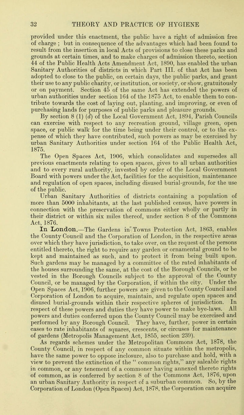 provided under this enactment, the public have a right of admission free of charge ; but in consequence of the advantages which had been found to result from the insertion in local Acts of provisions to close these parks and grounds at certain times, and to make charges of admission thereto, section 44 of the Public Health Acts Amendment Act, 1890, has enabled the urban Sanitary Authorities of districts in which Part HI. of that Act has been adopted to close to the public, on certain days, the public parks, and grant their use to any public charity, or institution, or society, or show, gratuitously or on payment. Section 45 of the same Act has extended the powers of urban authorities under section 164 of the 1875 Act, to enable them to con- tribute towards the cost of laying out, planting, and improving, or even of purchasing lands for purposes of public parks and pleasure grounds. By section 8 (1) (d) of the Local Government Act, 1894, Parish Councils can exercise with respect to any recreation ground, village green, open space, or public walk for the time being under their control, or to the ex- pense of which they have contributed, such powers as may be exercised by urban Sanitary Authorities under section 164 of the Public Health Act, 1875. The Open Spaces Act, 1906, which consolidates and supersedes all previous enactments relating to open spaces, gives to all urban authorities and to every rural authority, invested by order of the Local Government Board with powers under the Act, facilities for the acquisition, maintenance and regulation of open spaces, including disused burial-grounds, for the use of the public. Urban Sanitary Authorities of districts containing a population of more than 5000 inhabitants, at the last published census, have powers in connection with the preservation of commons either wholly or partly in their district or within six miles thereof, under section 8 of the Commons Act, 1876. In London.—The Gardens im Towns Protection Act, 1863, enables the County Council and the Corporation of London, in the respective areas over which they have jurisdiction, to take over, on the request of the persons entitled thereto, the right to require any garden or ornamental ground to be kept and maintained as such, and to protect it from being built upon. Such gardens may be managed by a committee of the rated inhabitants of the houses surrounding the same, at the cost of the Borough Councils, or be vested in the Borough Councils subject to the approval of the County Council, or be managed by the Corporation, if within the city. Under the Open Spaces Act, 1906, further powers are given to the County Council and Corporation of London to acquire, maintain, and regulate open spaces and disused burial-grounds within their respective spheres of jurisdiction. In respect of these powers and duties they have power to make bye-laws. All powers and duties conferred upon the County Council may be exercised and performed by any Borough Council. They have, further, power in certain cases to rate inhabitants of squares, crescents, or circuses for maintenance of gardens (Metropolis Management Act, 1855, section 239). As regards schemes under the Metropolitan Commons Act, 1878, the County Council, in respect of any common situate within the metropolis, have the same power to oppose inclosure, also to purchase and hold, with a view to prevent the extinction of the common rights, any saleable rights in common, or any tenement of a commoner having annexed thereto rights of common, as is conferred by section 8 of the Commons Act, 1876, upon an urban Sanitary Authority in respect of a suburban common. So, by the Corporation of London (Open Spaces) Act, 1878, the Corporation can acquire