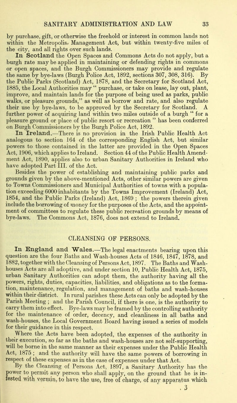 by purchase, gift, or otherwise the freehold or interest in common lands not vvdtliin the Metropolis. Management Act, but within twenty-five miles of the city, and all rights over such lands. In Scotland the Open Spaces and Commons Acts do not apply, but a burgh rate may be applied in maintaining or defending rights in commons or open spaces, and the Burgh Commissioners may provide and regulate the same by bye-laws (Burgh Police Act, 1892, sections 307, 308, 316). By the Public Parks (Scotland) Act, 1878, and the Secretary for Scotland Act, 1885, the Local Authorities may  purchase, or take on lease, lay out, plant, improve, and maintain lands for the purpose of being used as parks, public walks, or pleasure grounds, as well as borrow and rate, and also regulate their use by bye-laws, to be approved by the Secretary for Scotland. A further power of acquiring land within two miles outside of a burgh  for a pleasure ground or place of public resort or recreation  has been conferred on Burgh Commissioners by the Burgh Police Act, 1892. In Ireland.—There is no provision in the Irish Public Health Act analogous to section 164 of the corresponding English Act, but similar powers to those contained in the latter are provided in the Open Spaces Act, 1906, which applies to Ireland. Section 44 of the Public Health Amend- ment Act, 1890, applies also to urban Sanitary Authorities in Ireland who have adopted Part III. of the Act. Besides the power of establishing and maintaining public parks and grounds given by the above-mentioned Acts, other similar powers are given to Towns Commissioners and Municipal Authorities of towns with a popula- tion exceeding 6000 inhabitants by the Towns Improvement (Ireland) Act, 1854, and the Public Parks (Ireland) Act, 1869 ; the powers therein given include the borrowing of money for the purposes of the Acts, and the appoint- ment of committees to regulate these public recreation grounds by means of bye-laws. The Commons Act, 1876, does not extend to Ireland. CLEANSING OF PERSONS. In England and Wales.—The legal enactments bearing upon this question are the four Baths and Wash-houses Acts of 1846, 1847, 1878, and 1882, together with the Cleansing of Persons Act, 1897. The Baths and Wash- houses Acts are all adoptive, and under section 10, Public Health Act, 1875, urban Sanitary Authorities can adopt them, the authority having all the powers, rights, duties, capacities, liabilities, and obligations as to the forma- tion, maintenance, regulation, and management of baths and wash-houses within their district. In rural parishes these Acts can only be adopted by the Parish Meeting ; and the Parish Council, if there is one, is the authority to carry them into effect. Bye-laws may be framed by the controlHng authority for the maintenance of order, decency, and cleanliness in all baths and wash-houses, the Local Government Board having issued a series of models for their guidance in this respect. Where the Acts have been adopted, the expenses of the authority in their execution, so far as the baths and wash-houses are not self-supporting, will be borne in the same manner as their expenses under the Public Health Act, 1875 ; and the authority will have the same powers of borrowing in respect of these expenses as in the case of expenses under that Act. By the Cleansing of Persons Act, 1897, a Sanitary Authority has the power to permit any person who shall apply, on the ground that he is in- fested with vermin, to have the use, free of charge, of my apparatus which .3