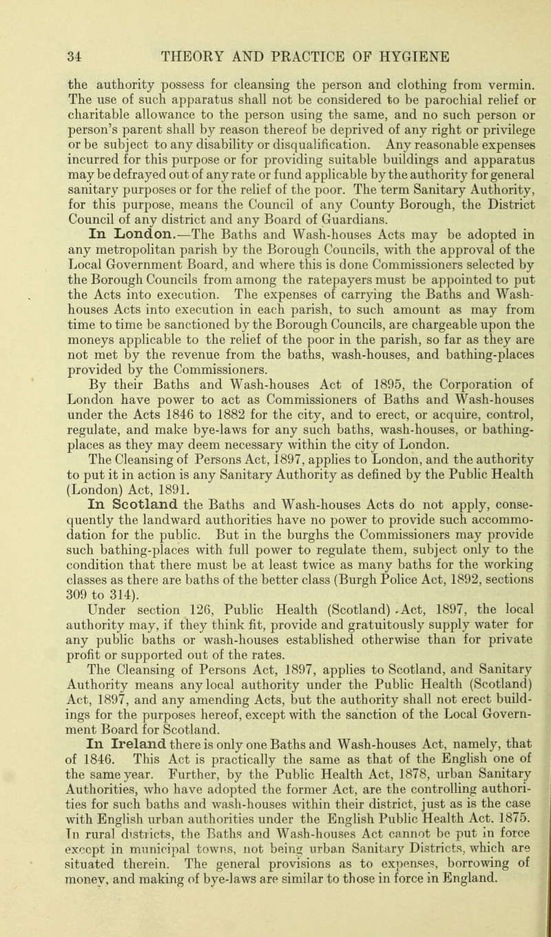 the authority possess for cleansing the person and clothing from vermin. The use of such apparatus shall not be considered to be parochial relief or charitable allowance to the person using the same, and no such person or person's parent shall by reason thereof be deprived of any right or privilege or be subject to any disability or disqualification. Any reasonable expenses incurred for this purpose or for providing suitable buildings and apparatus may be defrayed out of any rate or fund applicable by the authority for general sanitary purposes or for the relief of the poor. The term Sanitary Authority, for this purpose, means the Council of any County Borough, the District Council of any district and any Board of Guardians. In London.—The Baths and Wash-houses Acts may be adopted in any metropolitan parish by the Borough Councils, with the approval of the Local Government Board, and where this is done Commissioners selected by the Borough Councils from among the ratepayers must be appointed to put the Acts into execution. The expenses of carrying the Baths and Wash- houses Acts into execution in each parish, to such amount as may from time to time be sanctioned by the Borough Councils, are chargeable upon the moneys applicable to the relief of the poor in the parish, so far as they are not met by the revenue from the baths, wash-houses, and bathing-places provided by the Commissioners. By their Baths and Wash-houses Act of 1895, the Corporation of London have power to act as Commissioners of Baths and Wash-houses under the Acts 1846 to 1882 for the city, and to erect, or acquire, control, regulate, and make bye-laws for any such baths, wash-houses, or bathing- places as they may deem necessary within the city of London. The Cleansing of Persons Act, 1897, apphes to London, and the authority to put it in action is any Sanitary Authority as defined by the Public Health (London) Act, 1891. In Scotland the Baths and Wash-houses Acts do not apply, conse- quently the landward authorities have no power to provide such accommo- dation for the public. But in the burghs the Commissioners may provide such bathing-places with full power to regulate them, subject only to the condition that there must be at least twice as many baths for the working classes as there are baths of the better class (Burgh Police Act, 1892, sections 309 to 314). Under section 126, Public Health (Scotland) .Act, 1897, the local authority may, if they think fit, provide and gratuitously supply water for any public baths or wash-houses established otherwise than for private profit or supported out of the rates. The Cleansing of Persons Act, 1897, applies to Scotland, and Sanitary Authority means any local authority under the Public Health (Scotland) Act, 1897, and any amending Acts, but the authority shall not erect build- ings for the purposes hereof, except with the sanction of the Local Govern- ment Board for Scotland. In Ireland there is only one Baths and Wash-houses Act, namely, that of 1846. This Act is practically the same as that of the English one of the same year. Further, by the Public Health Act, 1878, urban Sanitary Authorities, who have adopted the former Act, are the controlling authori- ties for such baths and wash-houses within their district, just as is the case with English urban authorities under the English Public Health Act. 1875. In rural districts, the Baths and Wash-houses Act cannot be put in force except in municipal towns, not being urban Sanitary Districts, which are situated therein. The general provisions as to expenses, borrowing of money, and making of bye-laws are similar to those in force in England.
