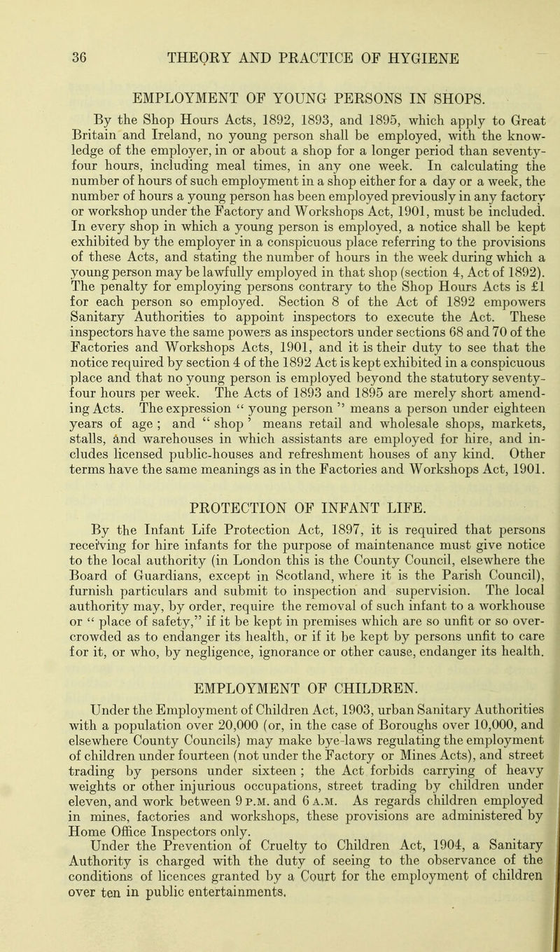 EMPLOYMENT OF YOUNG PERSONS IN SHOPS. By the Shop Hours Acts, 1892, 1893, and 1895, which apply to Great Britain and Ireland, no young person shall be employed, with the know- ledge of the employer, in or about a shop for a longer period than seventy- four hours, including meal times, in any one week. In calculating the number of hours of such employment in a shop either for a day or a week, the number of hours a young person has been employed previously in any factory or workshop under the Factory and Workshops Act, 1901, must be included. In every shop in which a young person is employed, a notice shall be kept exhibited by the employer in a conspicuous place referring to the provisions of these Acts, and stating the number of hours in the week during which a young person may be lawfully employed in that shop (section 4, Act of 1892). The penalty for employing persons contrary to the Shop Hours Acts is £1 for each person so employed. Section 8 of the Act of 1892 empowers Sanitary Authorities to appoint inspectors to execute the Act. These inspectors have the same powers as inspectors under sections 68 and 70 of the Factories and Workshops Acts, 1901, and it is their duty to see that the notice required by section 4 of the 1892 Act is kept exhibited in a conspicuous place and that no young person is employed beyond the statutory seventy- four hours per week. The Acts of 1893 and 1895 are merely short amend- ing Acts. The expression  young person  means a person under eighteen years of age ; and  shop ' means retail and wholesale shops, markets, stalls, and warehouses in which assistants are employed for hire, and in- cludes licensed public-houses and refreshment houses of any kind. Other terms have the same meanings as in the Factories and Workshops Act, 1901. PROTECTION OF INFANT LIFE. By the Infant Life Protection Act, 1897, it is required that persons receiving for hire infants for the purpose of maintenance must give notice to the local authority (in London this is the County Council, elsewhere the Board of Guardians, except in Scotland, where it is the Parish Council), furnish particulars and submit to inspection and supervision. The local authority may, by order, require the removal of such infant to a workhouse or  place of safety, if it be kept in premises which are so unfit or so over- crowded as to endanger its health, or if it be kept by persons unfit to care for it, or who, by negligence, ignorance or other cause, endanger its health. EMPLOYMENT OF CHILDREN. Under the Employment of Children Act, 1903, urban Sanitary Authorities with a population over 20,000 (or, in the case of Boroughs over 10,000, and elsewhere County Councils) may make bye-laws regulating the employment of children under fourteen (not under the Factory or Mines Acts), and street trading by persons under sixteen ; the Act forbids carrying of heavy weights or other injurious occupations, street trading by children under eleven, and work between 9 p.m. and 6 a.m. As regards children employed in mines, factories and workshops, these provisions are administered by Home Office Inspectors only. Under the Prevention of Cruelty to Children Act, 1904, a Sanitary Authority is charged with the duty of seeing to the observance of the conditions of licences granted by a Court for the employment of children over ten in public entertainments.