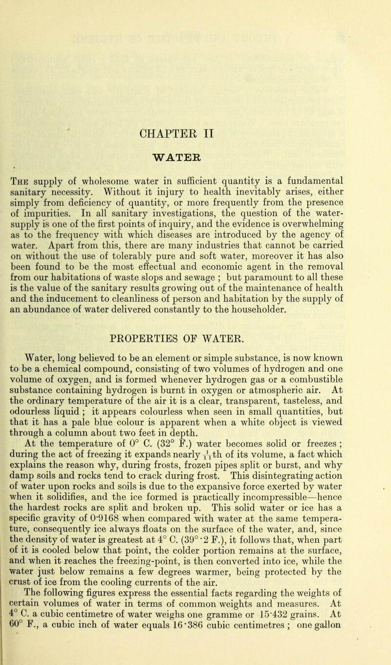 CHAPTER II WATER The supply of wholesome water in sufficient quantity is a fundamental sanitary necessity. Without it injury to health inevitably arises, either simply from deficiency of quantity, or more frequently from the presence of impurities. In all sanitary investigations, the question of the water- supply is one of the first points of inquiry, and the evidence is overwhelming as to the frequency with which diseases are introduced by the agency of water. Apart from this, there are many industries that cannot be carried on without the use of tolerably pure and soft water, moreover it has also been found to be the most effectual and economic agent in the removal from our habitations of waste slops and sewage ; but paramount to all these is the value of the sanitary results growing out of the maintenance of health and the inducement to cleanliness of person and habitation by the supply of an abundance of water delivered constantly to the householder. PEOPERTIES OF WATER. Water, long believed to be an element or simple substance, is now known to be a chemical compound, consisting of two volumes of hydrogen and one volume of oxygen, and is formed whenever hydrogen gas or a combustible substance containing hydrogen is burnt in oxygen or atmospheric air. At the ordinary temperature of the air it is a clear, transparent, tasteless, and odourless liquid ; it appears colourless when seen in small quantities, but that it has a pale blue colour is apparent when a white object is viewed through a column about two feet in depth. At the temperature of 0° C. (32° F.) water becomes solid or freezes ; during the act of freezing it expands nearly jj^th of its volume, a fact which explains the reason why, during frosts, frozen pipes split or burst, and why damp soils and rocks tend to crack during frost. This disintegrating action of water upon rocks and soils is due to the expansive force exerted by water when it solidifies, and the ice formed is practically incompressible—hence the hardest rocks are split and broken up. This solid water or ice has a specific gravity of 0'9168 when compared with water at the same tempera- ture, consequently ice always floats on the surface of the water, and, since the density of water is greatest at 4° C. (39° '2 F.), it follows that, when part of it is cooled below that point, the colder portion remains at the surface, and when it reaches the freezing-point, is then converted into ice, while the water just below remains a few degrees warmer, being protected by the crust of ice from the cooling currents of the air. The following figures express the essential facts regarding the weights of certain volumes of water in terms of common weights and measures. At 4° C. a cubic centimetre of water weighs one gramme or 15*432 grains. At 60° F., a cubic inch of water equals 16*386 cubic centimetres ; one gallon