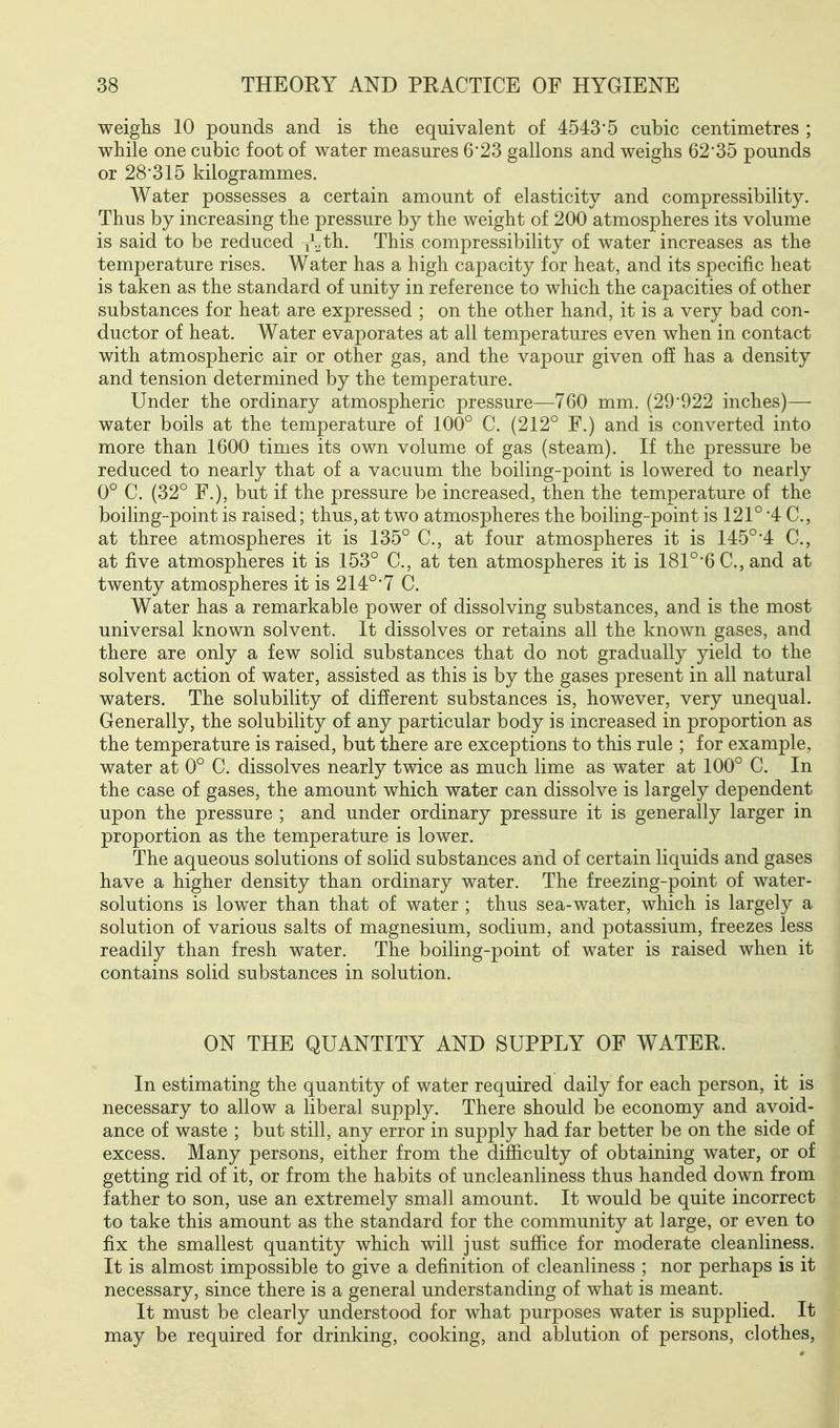 weighs 10 pounds and is the equivalent of 4543*5 cubic centimetres ; while one cubic foot of water measures 623 gallons and weighs 62*35 pounds or 28*315 kilogrammes. Water possesses a certain amount of elasticity and compressibility. Thus by increasing the pressure by the weight of 200 atmospheres its volume is said to be reduced ^^_,th. This compressibility of water increases as the temperature rises. Water has a high capacity for heat, and its specific heat is taken as the standard of unity in reference to which the capacities of other substances for heat are expressed ; on the other hand, it is a very bad con- ductor of heat. Water evaporates at all temperatures even when in contact with atmospheric air or other gas, and the vapour given off has a density and tension determined by the temperature. Under the ordinary atmospheric pressure—760 mm. (29*922 inches)— water boils at the temperature of 100° C. (212° F.) and is converted into more than 1600 times its own volume of gas (steam). If the pressure be reduced to nearly that of a vacuum the boiling-point is lowered to nearly 0° C. (32° F.), but if the pressure be increased, then the temperature of the boiling-point is raised; thus,at two atmospheres the boiling-point is 121° *4 C, at three atmospheres it is 135° C, at four atmospheres it is 145° *4 C, at five atmospheres it is 153° C, at ten atmospheres it is 181°*6C., and at twenty atmospheres it is 214°* 7 C. Water has a remarkable power of dissolving substances, and is the most universal known solvent. It dissolves or retains all the known gases, and there are only a few solid substances that do not gradually yield to the solvent action of water, assisted as this is by the gases present in all natural waters. The solubility of different substances is, however, very unequal. Generally, the solubility of any particular body is increased in proportion as the temperature is raised, but there are exceptions to this rule ; for example, water at 0° C. dissolves nearly twice as much lime as water at 100° C. In the case of gases, the amount which water can dissolve is largely dependent upon the pressure ; and under ordinary pressure it is generally larger in proportion as the temperature is lower. The aqueous solutions of solid substances and of certain liquids and gases have a higher density than ordinary water. The freezing-point of water- solutions is lower than that of water ; thus sea-water, which is largely a solution of various salts of magnesium, sodium, and potassium, freezes less readily than fresh water. The boiling-point of water is raised when it contains solid substances in solution. ON THE QUANTITY AND SUPPLY OF WATER. In estimating the quantity of water required daily for each person, it is necessary to allow a liberal supply. There should be economy and avoid- ance of waste ; but still, any error in supply had far better be on the side of excess. Many persons, either from the difficulty of obtaining water, or of getting rid of it, or from the habits of uncleanliness thus handed down from father to son, use an extremely small amount. It would be quite incorrect to take this amount as the standard for the community at large, or even to fix the smallest quantity which will just sufiice for moderate cleanliness. It is almost impossible to give a definition of cleanliness ; nor perhaps is it necessary, since there is a general understanding of what is meant. It must be clearly understood for what purposes water is supplied. It may be required for drinking, cooking, and ablution of persons, clothes,