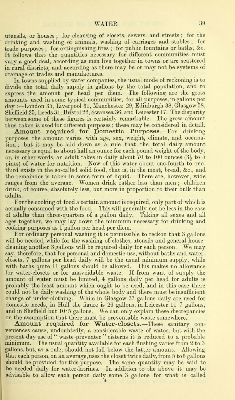 utensils, or houses ; for cleansing of closets, sewers, and streets ; for the drinking and washing of animals, washing of carriages and stables ; for trade purposes ; for extinguishing fires ; for public fountains or baths, &c. It follows that the quantities necessary for different communities must vary a good deal, according as men live together in towns or are scattered in rural districts, and according as there may be or may not be systems of drainage or trades and manufactures. In towns supplied by water companies, the usual mode of reckoning is to divide the total daily supply in gallons by the total population, and to express the amount per head per diem. The following are the gross amounts used in some typical communities, for all purposes, in gallons per day :—London 35, Liverpool 31, Manchester 29, Edinburgh 38, Glasgow 58, Sheffield 25, Leeds 34, Bristol 22, Swansea 36, and Leicester 17. The disparity between some of these figures is certainly remarkable. The gross amount thus taken is used for different purposes ; these maybe considered in detail. Amount required for Domestic Purposes.—For drinking purposes the amount varies with age, sex, weight, climate, and occupa- tion ; but it may be laid down as a rule that the total daily amount necessary is equal to about half an ounce for each pound weight of the body, or, in other words, an adult takes in daily about 70 to 100 ounces (3J to 5 pints) of water for nutrition. Now of this water about one-fourth to one- third exists in the so-called solid food, that is, in the meat, bread, &c., and the remainder is taken in some form of liquid. There are, however, wide ranges from the average. Women drink rather less than men ; children drink, of course, absolutely less, but more in proportion to their bulk than adults. For the cooking of food a certain amount is required, only part of which is actually consumed with the food. This will generally not be less in the case of adults than three-quarters of a gallon daily. Taking all sexes and all ages together, we may lay down the minimum necessary for drinking and cooking purposes as 1 gallon per head per diem. For ordinary personal washing it is permissible to reckon that 3 gallons will be needed, while for the washing of clothes, utensils and general house- cleaning another 3 gallons will be required daily for each person. We may say, therefore, that for personal and domestic use, without baths and water- closets, 7 gallons per head daily will be the usual minimum supply, while with baths quite 11 gallons should be allowed. This makes no allowance for water-closets or for unavoidable waste. If from want of supply the amount of water must be limited, 4 gallons daily per head for adults is probably the least amount which ought to be used, and in this case there could not be daily washing of the whole body and there must be insufficient change of under-clothing. While in Glasgow 37 gallons daily are used for domestic needs, in Hull the figure is 26 gallons, in Leicester 11*7 gallons, and in Sheffield but 10' 5 gallons. We can only explain these discrepancies on the assumption that there must be preventable waste somewhere. Amount required for Water-closets.—These sanitary con- veniences cause, undoubtedly, a considerable waste of water, but with the present-day use of  waste-preventer  cisterns it is reduced to a probable minimum. The usual quantity available for each flushing varies from 2 to 3 gallons, but, as a rule, should not fall below the latter amount. Allowing that each person, on an average, uses the closet twice daily, from 5 to 6 gallons should be provided for this purpose. The same quantity may be said to be needed daily for water-latrines. In addition to the above it may be advisable to allow each person daily some 3 gallons for what is called *
