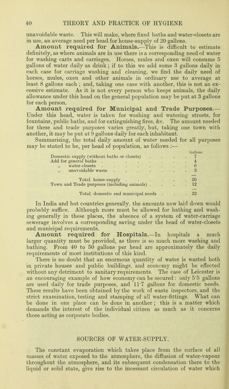 unavoidable waste. This will make, where fixed baths and water-closets are in use, an average need per head for house-supply of 20 gallons. Amount required for Animals.—This is difficult to estimate definitely, as where animals are in use there is a corresponding need of water for washing carts and carriages. Horses, mules and oxen will consume 5 gallons of water daily as drink; if to this we add some 3 gallons daily in each case for carriage washing and cleaning, we find the daily need of horses, mules, oxen and other animals in ordinary use to average at least 8 gallons each ; and, taking one case with another, this is not an ex- cessive estimate. As it is not every person who keeps animals, the daily allowance under this head on the general population may be put at 3 gallons for each person. Amount required for Municipal and Trade Purposes.— Under this head, water is taken for washing and watering streets, for fountains, public baths, and for extinguishing fires, &c. The amount needed for these and trade purposes varies greatly, but, taking one town with another, it may be put at 9 gallons daily for each inhabitant. Summarising, the total daily amount of water needed for all purposes may be stated to be, per head of population, as follows :— Gallons. Domestic supply (without baths or closets) .... 7 Add for general baths ........ 4 water-closets . . . . . . . .6 ,, unavoidable waste ....... 3 Total, house-supply ...... 20 Town and Trade purposes (including animals) , . . .12 Total, domestic and municipal needs . . .32 In India and hot countries generally, the amounts now laid d«>wn would probably suffice. Although more must be allowed for bathing and wash- ing generally in these places, the absence of a system of water-carriage sewerage involves a corresponding saving under the head of water-closets and municipal requirements. Amount required for Hospitals.—In hospitals a much larger quantity must be provided, as there is so much more washing and bathing. From 40 to 50 gallons per head are approximately the daily requirements of most institutions of this kind. There is no doubt that an enormous quantity of water is wasted both in private houses and public buildings, and economy might be effected without any detriment to sanitary requirements. The case of Leicester is an encouraging example of how economy can be secured : only 5*5 gallons are used daily for trade purposes, and 11 7 gallons for domestic needs. These results have been obtained by the work of waste inspectors, and the strict examination, testing and stamping of all water-fittings. What can be done in one place can be done in another ; this is a matter which demands the interest of the individual citizen as much as it concerns those acting as corporate bodies. SOURCES OF WATER-SUPPLY. The constant evaporation which takes place from the surface of all masses of water exposed to the atmosphere, the diffusion of water-vapour throughout the atmosphere, and its subsequent condensation there to the liquid or solid state, give rise to the incessant circulation of water which