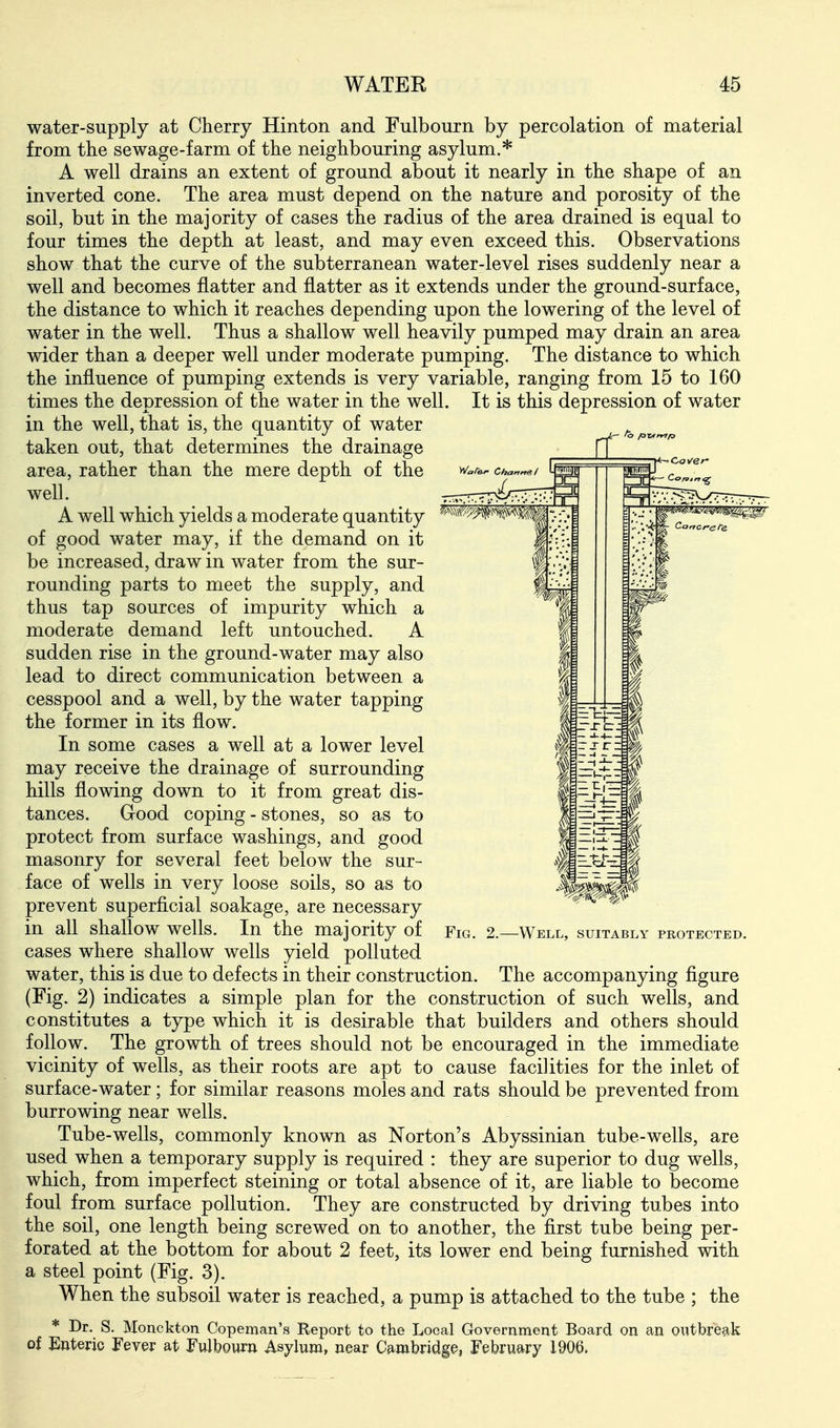 water-supply at Cherry Hinton and Fulbourn by percolation of material from the sewage-farm of the neighbouring asylum.* A well drains an extent of ground about it nearly in the shape of an inverted cone. The area must depend on the nature and porosity of the soil, but in the majority of cases the radius of the area drained is equal to four times the depth at least, and may even exceed this. Observations show that the curve of the subterranean water-level rises suddenly near a well and becomes flatter and flatter as it extends under the ground-surface, the distance to which it reaches depending upon the lowering of the level of water in the well. Thus a shallow well heavily pumped may drain an area wider than a deeper well under moderate pumping. The distance to which the influence of pumping extends is very variable, ranging from 15 to 160 times the depression of the water in the well. It is this depression of water in the well, that is, the quantity of water taken out, that determines the drainage area, rather than the mere depth of the well. A well which yields a moderate quantity of good water may, if the demand on it be increased, draw in water from the sur- rounding parts to meet the supply, and thus tap sources of impurity which a moderate demand left untouched. A sudden rise in the ground-water may also lead to direct communication between a cesspool and a well, by the water tapping the former in its flow. In some cases a well at a lower level may receive the drainage of surrounding hills flowing down to it from great dis- tances. Good coping - stones, so as to protect from surface washings, and good masonry for several feet below the sur- face of wells in very loose soils, so as to prevent superficial soakage, are necessary in all shallow wells. In the majority of cases where shallow wells yield polluted water, this is due to defects in their construction. The accompanying figure (Fig. 2) indicates a simple plan for the construction of such wells, and constitutes a type which it is desirable that builders and others should follow. The growth of trees should not be encouraged in the immediate vicinity of wells, as their roots are apt to cause facilities for the inlet of surface-water; for similar reasons moles and rats should be prevented from burrowing near wells. Tube-wells, commonly known as Norton's Abyssinian tube-wells, are used when a temporary supply is required : they are superior to dug wells, which, from imperfect steining or total absence of it, are liable to become foul from surface pollution. They are constructed hj driving tubes into the soil, one length being screwed on to another, the first tube being per- forated at the bottom for about 2 feet, its lower end being furnished with a steel point (Fig. 3). When the subsoil water is reached, a pump is attached to the tube ; the * Dr. S. Monckton Copeman's Report to the Local Government Board on an outbreak of Enteric Fever at Fulbouru Asylum, near Cambridge, February 1906. Fig. 2.—Well, suitably protected.